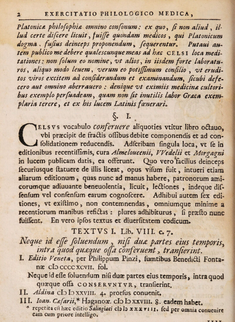 Platonica philofophia omnino confonum: ex quo, (i non aliud , il- lud certe difcere licuit, fuijje quondam medicos , qui Platonicum dogma . fufius deinceps proponendum, fequerentur. P ut aut au¬ tem publico me debere qualescunque meas ad hac celsi loca medi¬ tationes: non folum eo nomine > vt alios, in iisdem forte laboratu¬ ros , aliquo modo leuem, verum eo potijjimum con filio , vt erudi¬ tos viros excitem ad confiderandum et examinandum, ficubi defe¬ cero aut omnino aberrauero : denique vt eximiis medicina cultori¬ bus exemplo perfuadeamy quam non fit inutilis labor Graea exem¬ plaria terere, et ex his Lucem Latinis fcenerarL §• ^ . Celsvs vocabulo conferuere aliquoties vtitur libro o£tauo, vbi praecipit de fra&is oflibus debite componendis et ad con- folidationem reducendis* Adfcribam fingula loca, vt fe io editionibus recenti {fimis, cura Almeloueeniiy VVedelii et Morgagni in lucem publicam datis, ea offerunt. Quo vero^facilius deinceps fecuriusque (latuere de illis liceat,, opus vifum fuit, intueri etiam aliarum editionum , quas nunc ad manus habere, patronorum ami¬ corumque adiuuante beneuolentia, licuit , ledtiones , indeque dif- fenfum vel confenfum earum cognofcere. Adhibui autem fex edi* tiones, vtexiftimo, non contemnendas, omniumque minime a recentiorum manibus refiftas : plores adhibiturus , fi prsefto nunc fuiifent. En vero ipfos textus et diuerfitatem codicum* TEXTVS L Lib. VIIL 0*7. Neque id ejfe foluendum , nijt du£ partes eius temporis, intra quod quaque offa conferuent > tranfiermt. I. Editio Veneta, per Philippum Pinzi, fumtibus Benedidi Fonta¬ nae clo cccc xc vii. foL Neque id efle foluendum nifi duae partes eius temporis* intra quod quaeque offa conservntvr, tranfierint. 11. Aldtna clo Io xxviii. 4. prorfus conuenit. III. loan. Cafarii* Haganox. clo Io xxviii. g, eadem habet. * repetita eft haec editio Salmgmi cbto xxx n U. fed per omnia conueuire eam cum priore intelligo. ->■ / . “ -