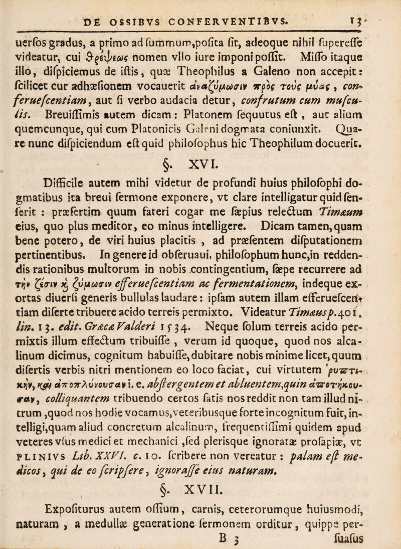 uerfos gradus, a primo ad fummum,pofita fit, adeoque nihil fupereflc videatur, cui Sjgi]nw nomen vllo iure imponi poffit. Miflo itaque illo, difpiciemus de iftis, quse Theophilus a Galeno non accepit: /cilicet cur adhsefionem vocauerit matypodeM irpog rovg pc!ag , con- feruefcentiam, aut fi verbo audacia detur, confrutum cum mufcu- iis. Breuiffimis autem dicam : Platonem fequutus eft , aut alium quemcunque, qui cum Platonicis Galeni dogrrata coniunxit. Qua¬ re nunc difpiciendum eft quid philofophus hic Theophilum docuerit, §. XVI. Difficile autem mihi videtur de profundi huius philofophi do¬ gmatibus ita breui fermone exponere, vt clare intelligaturquidfen- ferit : prsefertim quum fateri cogar me fiepius reledum Tim&um eius, quo plus meditor, eo minus intelligere. Dicam tamen,quam bene potero, de viri huius placitis , ad prsefentem difputationem pertinentibus. In genere id obferuaui, philofophum hunc,in redden¬ dis rationibus multorum in nobis contingentium, fepe recurrere ad TjJv £ Zyucidfiv efferuefeentiam ac fermentat ionem^ indeque ex¬ ortas diuerfi generis bullulas laudare: ipfam autem illam effcruefcet% tiam diferte tribuere acido terreis permixto. Videatur Tim&usp.401. lin. 13. edit. Gr&c&Valderi 1 f 34» Neque folum terreis acido per¬ mixtis illum effedum tribuifle , verum id quoque, quod nos alca- linum dicimus, cognitum habuifle, dubitare nobis minime licet, quum difertis verbis nitri mentionem eo loco faciat, cui virtutem 'pwrri- xjJv, c»7n}7r?[vyov<rav i. e. abjhrgentem et abluent em quin ceWer^xov- colliquantem tribuendo certos fatis nos reddit non tam illud ni¬ trum ,quod nos hodie vocamus,veteribusque forte incognitum fuit, in- telligi,quam aliud concretum alcalinum, frequentiffimi quidem apud veteres vfus medici et mechanici ,(ed plerisque ignoratas profapias, vc FLiNivs Ltb> XXVL c. 10. feribere non vereatur : palam efi me¬ dicos , qui de eo fcripfere, ignorajje eius naturam. §. XVII. Expofiturus autem odium, carnis, ceterorumque huiusmodi, naturam , a medullas generatione iermonem orditur, quippe per- B 3 fuafus