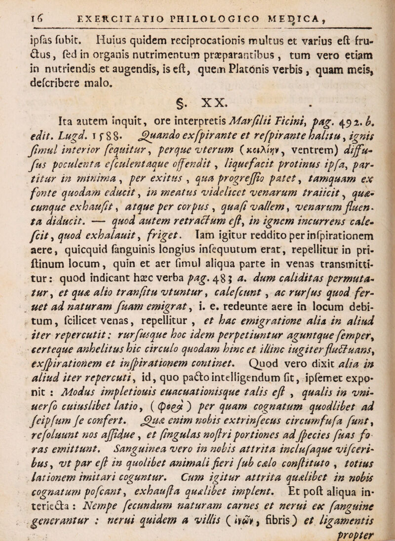 ipfas fubit. Huius quidem reciprocationis multus et varius eft fru- £tus, fed in organis nutrimentum praeparantibus , tum vero etiam in nutriendis et augendis, is eft, quem Platonis verbis , quam meis, defcribere malo. §. XX, Ita autem inquit, ore interpretis Marfilii Ticini, pag. 492. b. edit. Lugd. 1 f 8 8- Quando exfpirante et refpirante halitu, ignis fwml interior [equitur, perque vterum (kciXiyiv^ ventrem) diffu- Jus poculenta e [culent aque offendit, liquefacit protinus ipfa, par¬ titur in minima , per exitus , qua progr effio patet, tamquam ex fonte quodam educit, in meatus 'videlicet venarum fraiicit, qua¬ cunque e xh au fit, atque per corpus , qua fi vallem, venarum fluen* ta diducit. — quod autem retractum eft, in ignem incurrens cale- fcit, quod exhalauit, friget. Tam igitur reddito per infpirationem aere, quicquid (anguinis longius infequutum erat, repellitur in pri- flinum locum, quin et aer (imul aliqua parte in venas transmitti¬ tur : quod indicant hsec verba pag. 485^. dum caliditas permuta¬ tur , et qua alio tranfitu vtuntur, cale [eunt, ac rurfus quod f er¬ uet ad naturam fuam emigrat, i. e. redeunte aere in locum debi¬ tum , fcilicet venas, repellitur , et hac emigratione alia in aliud iter repercutit: rurfus que hoc idem perpetiuntur agunt que femper, certeque anhelitus hic circulo quodam hinc et illinc iugiterfluctuans, exfpirationem et infpirationem continet. Quod vero dixit alia in aliud iter repercuti, id, quo paftointdiigendum fit, ipfemec expo¬ nit : Modus impletiouis euacuationisque talis efl , qualis in vni- uerfo cuiuslibet latio, ((fio(fi) per quam cognatum quodlibet ad feipfum Je confert. £hi& enim nobis extrinfecus circumfufa funt, refoluunt nos affidue, et fingulas no fi r i portiones adjpecies fuas fo ras emittunt. Sanguinea vero in nobis attrita inclufaque vifceri¬ bus, vt par e fi in quolibet animali fieri fub calo conftituto , totius lationem imitari coguntur. Cum igitur attrita qualibet in nobis cognatum pofcant, exhaufia qualibet implent. Et poft aliqua in* terk&a : Nempe fecundum naturam carnes et ncrui ex f anguine generantur : ne rui quidem a villis ( iyfiv, fibris) et ligamentis propter