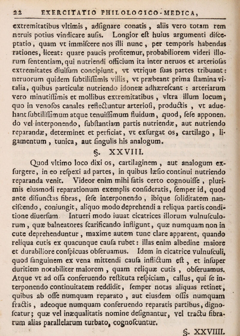 extremitatibus vltimis , adfignare conatis , aliis vero totam rem neruis potius vindicare aufis. Longior eft huius argumenti difee- ptatio, quam vt immifeere nos illi nunc , per temporis habendas rationes, liceat; quare paucis profitemur, probabiliorem videri illo¬ rum fententiam, qui nutriendi officium ita inter neruos et arteriolas extremitates diuifum concipiunt, vt vtrique Tuas partes tribuant; oeniorum quidem fuhtiiiffimis villis, vt praebeant prima flamina vi¬ talia, quibus particulae nutriendo idoneas adhasrefcant ; arteriarum vero minutiffimis et mollibus extremitatibus , vitra illum locum, quo in venofos canales reflefiuntur arteriofi, produSis , vt adue- hant fubtiliffimtim atque tenui (fimum fluidum, quod, fefe apponen. do vel interponendo, fubftantiam partis nutriendae, aut nutriendo reparandae, determinet et perficiat, vt exfurgat os, cartilago , li¬ gamentum , tunica, aut fingulis his analogum* §, xxvm. Quod vltimo loco dixi os, cartilaginem , aut analogum ex- furgere, in eo refpexi ad partes, in quibus laedo continui nutriendo reparanda venit. Videor enim mihi fatis certo cognouiffe , pluri¬ mis eiusmodi reparationum exemplis confideratis, femperid, quod ante difiundtas fibras, fefe interponendo, ibique foliditatem nan- cifcendo, coniungit, aliquo modo deprehendi a reliqua partis condi¬ tione diuerfum. Intueri modo iuuat cicatrices illorum vulnufculo- rum , quae balneatores fcarificando infligunt, qux numquamnon in cute deprehenduntur , maxime autem tunc clare apparent, quando reliqua cutis ex quacunque caufa rubet; illas enim albedine maiore et durabiliore confpicuas obfieruamus. Idem in cicatrice vulnufculi, quod fanguinem ex vena mittendi caufa infli£tum efl , et infuper duritiem notabiliter maiorem , quam reliquas cutis , obferuamus. Atque vt ad offa conferuendo reftituta refpiciam, cailus, qui Ce in¬ terponendo continuitatem reddidit, femper notas aliquas retinet, quibus ab offe numquam reparato , aut eiusdem offis numquam fraftis , adeoque numquam conferuendo reparatis partibus, digno- fcatur; quae vel inaequalitatis nomine defignantur, vel tra&u fibra¬ rum alias parallelarum turbato, cognofcuntur.