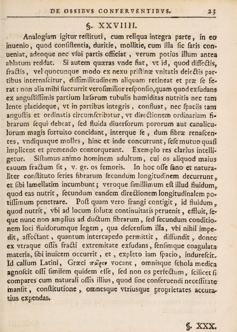 0E G S STB VS CONFERVENTI B V So 2J L*=-'1 ' — ■ '■■■ —■ rl ' . i ■ — ■ ■■— ———■' —— ———■—■—ifc ui ii m I Mu m ■•■'Jrni • i —f §. XXVIIII. Analogiam igitur reffituti, cum reliqua integra parte, in ea inuenio, quod confiftentia, duritie, mollitie, cum illa fic fatis con- ueniat, adeoque nec vlui partis officiat , verum potius illum antea ablatum reddat. Si autem quaeras vnde fiat, vt id, quod diffedis,* fradis, vel quocunque modo ex nexu priffina? vnitatis deiedis par¬ tibus internafcitur, diffimilitudinem aliquam retineat et prae fe fe¬ rat : non alia mihi fueeurrit verofimilior refponfio,quato quodexfudans ex anguffiffirnis partium kefarum tubulis humiditas nutritia oec tam lente pkcideque, vt in partibus integris, confluat, nec fpaciis tam anguftis et ordinatis circumfcribatur, vt diredionem ordinariam fi¬ brarum fequi debeat, fed fluida diuerforum pororum aut canalicu¬ lorum magis fortuito concidant, interque fe , dum fibrae renafcen* tes, vndiquaque molles , hinc et inde concurrunt, fefemutuoquafl implicent et premendo contorqueant. Exemplo res clarius intelli* getur. Siflamus animo hominem adultum , cui os aliquod maius cauum fradum fit, v. gr. os femoris. In hoc ©fle fano et natura¬ liter conftituto feries fibrarum fecundum longitudinem decurrunt, et fibi lamellatim incumbunt; veroque fimillimum eft illud fluidum, quod eas nutrit, fecundum eandem directionem longitudinalem po- tiflJnrmm penetrare. Poff quam vero frangi contigit, id fluidum y quod nutrit,, vbi ad locum folutse continuitatis peruenit, effluit, fe- que nunc non amplius ad dudum fibrarum r fed fecundum conditio¬ nem loci fluidorumque legem , qua defcenfum illa, vbi nihil impe¬ dit, affedant, quantum intercapedo permittit, diffundit,, donec ex vtraque offis fradi extremitate exfudans,, fenfimque coagulata» materia, fibi inuicem accurrit, et 3> expleto iam fpaeio, indurefcit^ Id callum Latini, Graeci tt^o¥ vocant , ©mnisque fchola medica agnofcit offi fimilem quidem dfe, fed non os perfedum, fcilicetfi compares cum naturali offis illius, quod fine conferuendi neceffitate manfit, conftitutione y, omnesqpe vtriusqfie proprietates accura lius expendas*