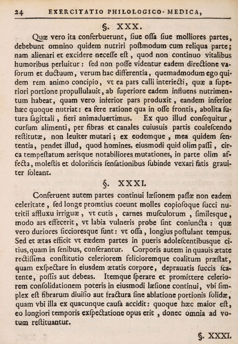 §. XXX. Quae vero ita conferbuerunt, fiue oifa fiue molliores partes, debebunt omnino quidem nutriri poftmodum cum reliqua parte; nam alienari et excidere neceffe eft , quod non continuo vitalibus humoribus perluitur ; fed non poffe videntur eadem dire&ione va- forum etdu&uum, verum hac differentia, quemadmodum ego qui¬ dem rem animo concipio, vt ea pars calli interie&i, quas a fupe- riori portione propullulauit, ab fuperiore eadem influens nutrimen¬ tum habeat, quam vero inferior pars produxit, eandem inferior haec quoque nutriat: ea fere ratione qua in offe frontis, abolita fu¬ tura fagittali , fieri animaduertimus. Ex quo illud confequitur, curfum alimenti, per fibras et canales cuiusuis partis coalefcendo reftitutae, non leuiter mutari; ex eodemque , mea quidem fen- tentia, pendet illud, quod homines, eiusmodi quid olim paffi , cir¬ ca tempeftatum aerisque notabiliores mutationes, in parte olim af- fefta, moleflis et dolorificis fenfationibus fubinde vexari fatis graui- ter foleant. §. XXXI. Conferuent autem partes continui laefionem paflse non eadem celeritate , fed longe promtius coeunt molles copiofoque fucci nu¬ tritii affluxu irriguae, vt cutis , carnes mufculorum , fimilesque , modo ars effecerit, vt labia vulneris probe fint coniun&a s quae vero duriores ficcioresque funt: vt offa, longius poftulant tempus. Sed et aetas efficit vt eaedem partes in pueris adolefcentibusque ci¬ tius, quam in fenibus, conferantur. Corporis autem in quauis aetate recliffima conftitutio celeriorem felicioremque coalitum praedat, quam exfpe&are in eiusdem aetatis corpore, deprauatis fuccis fca- tente, poffis aut debeas. Itemque fperare et promittere celerio¬ rem confolidationem poteris in eiusmodi laeflone continui, vbi fim- plex eft fibrarum diuifio aut fra&ura fine ablatione portionis folidae, quam vbi illa ex quacunque caufa accidit: quoque haec maior eft, eo longiori temporis exfpeftatione opus erit , donec omnia ad vo¬ tum reftituantur.