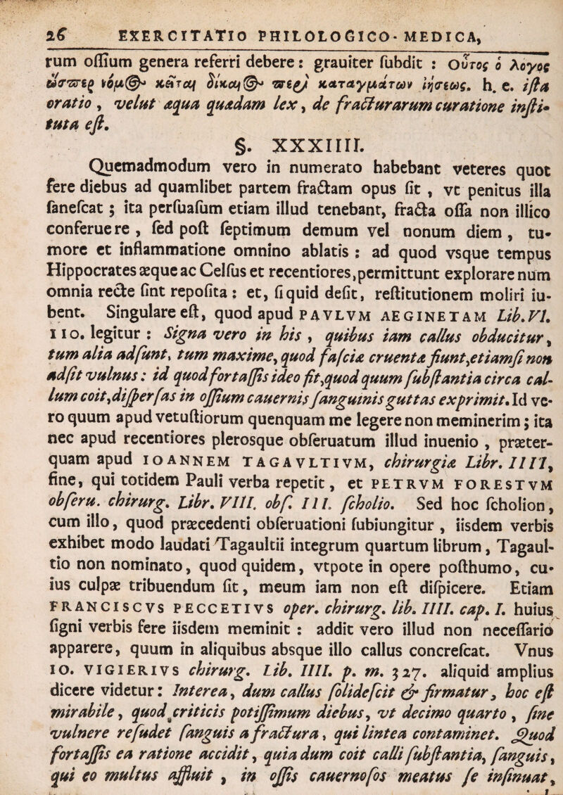 rum oflium genera referri debere: grauiter fubdit : oSto$ o hoyp$ wV-srgj isc&frcq is lyi KATayfAUToov Itjcnoog, h. e. ifia oratio , velat aqua quadam lex, de fracturarum curatione indi- tuta eft. J §. XXXIIIL Quemadmodum vero in numerato habebant veteres quot fere diebus ad quamlibet partem fraftam opus fit , vt penitus illa fanefcat; ita perfuafum etiam illud tenebant, fra&a ofla non illico conferuere , fed poft (eptimum demum vel nonum diem, tu* more et inflammatione omnino ablatis ; ad quod vsque tempus Hippocrates aeque ac Celfus et recentiores^ermittunt explorare num omnia rede fint repofita : et, fi quid defit, reftitutionem moliri ju¬ bent. Singulare eft, quod apud pavlvm aeginetam Lib.VI. i io, legitur ; Signa vero in his , quibus iam callus obducitur, tum alia adfunt, tum maxime, quod fafcia cruenta fiunt\etiamfi non ad fit vulnus: id quodforta(Jis ideo fit ^quod quum fubfiantia circa caU lum coit,differ [as in offium c au er nisfanguinis guttas exprimit. Id ve¬ ro quum apud vetuftiorum quenquam me legere non meminerim; ita nec apud recentiores plerosque obferuatum illud inuenio , praeter¬ quam apud i o annem Tagavltivm, chirurgia Libr.IIll, fine, qui totidem Pauli verba repetit, et petrvm forestvm obferu. chirurg. Libr. VIII. obf I1L fcholio. Sed hoc fcholion, cum illo, quod praecedenti obferuationi fubiungitur , iisdem verbis exhibet modo laudati Tagaultii integrum quartum librum, Tagaul- tio non nominato, quod quidem, vtpote in opere pofthumo, cu¬ ius culpae tribuendum fit, meum iam non eft difpicere. Etiam franciscvs peccetivs oper. chirurg. lib. IIII. cap. I. huius figni verbis fere iisdem meminit : addit vero illud non neceflario apparere, quum in aliquibus absque illo callus concrefcat. Vnus io. vigierivs chirurg. Lib. IIII. p. m. $27. aliquid amplius dicere videtur: Interea, dum callus folidefcit & firmatur, hoc e fi mirabile, quod criticis potijjimum diebus, vt decimo quarto , fine vulnere refudet fanguis a fr altura, qui lintea contaminet, jfiuod fortoffis ea ratione accidit, quia dum coit calli fubfiantia, fanguis, qui eo multus affluit , in offis cauernofos meatus (e infinuat,