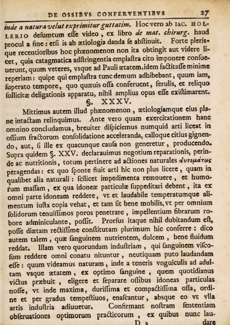 inde a natura velut exprimitur guttatim. Hoc vero ab iac. h ol¬ le rio defumtum effe video , ex libro de mat. chirurg. haud procul a fine: etfi is ab aetiologia danda fe abftinuit. Forte pleris- que recentioribus hoc phaenomenon non ita obtingit aut videre li¬ cet , quia catagmatica adftriogentia emplaftra cito imponere confiic- uerunt, quum veteres, vsque ad Pauli aetatero>idctn faGitaffe minime reperiam: quipe qui emplaftra tunc demum adhibebant, quum iam, fuperato tempore, quo quaeuis offa conferuent, ferulis, et reliquo follicitae deligationis apparatu, nihil amplius opus effe exiftimarent. §. XXXV. Mittimus autem illud phaenomenon , aetiologiamque eius pla¬ ne intaftam relinquimus. Ante vero quam exercitationem hanc omnino concludamus, breuiter difpiciemus numquid arti liceat in odium fraaorum confolidatione acceleranda, calloque citius gignen¬ do, aut, fi ille ex quacunque caura non generetur, producendo. Supra quidem §. XXV. declarauimus negotium reparationis, perin¬ de ac nutritionis, totum pertinere ad aaiones naturales peragendas: ex quo fponte fluit arti hic non plus licere, quam in qualibet alia naturali: fcilicet impedimenta remouere , et humo¬ rum tnaffam , ex qua idonea: particulae fuppeditari debent, ita ex omni parte idoneam reddere, vt et laudabile temperatumque ali¬ mentum iufta copia vehat, et tam fit bene mobilis,vt per omnium folidorum tenuiflimos poros penetrare , impellentium fibrarum ro¬ bore adminiculante, poflit. Prorfus itaque nihil dubitandum eft, poffe diaetam reaiflime conftitutam plurimum hic conferre : dico autem talem , quae (anguinem nutrientem, dulcem , bene fluidum reddat. Illam vero quorundam induftriam , qui fanguinem vifeo- fum reddere omni conatu nituntur, neutiquam puto laudandam effe : quum videamus naturam, inde a teneris vnguiculis ad adul¬ tam vsque aetatem , ex optimo fanguine , quem quotidianus vi&us praebuit , eligere et feparare oflibus idoneas particulas noffe, vt inde maxima, duriflima et compadiflima ofla, ordi¬ ne et per gradus tempeftiuos, enafeantur, absque eo vt vlla artis induftria adiuuetur. Confirmant noftram lentendam obferuationes optimorum pra&icorum , ex quibus nunc lau¬ ri » dare