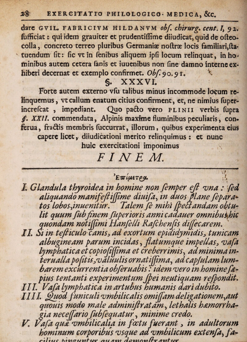 dare gvil. fabricivm hildanvm obf chirurg. cent.1, 92. (bfficiat: qui idem grauiter et prudentiffime diiudicat, quid de ofteo» colla, concreto terreo pluribus Germaniae noftrae locis familiari,fta« tuendum fit: fic vtin fenibus aliquem ipfi locum relinquat, inho* minibus autem cetera fanis et iuuenibus non fine damno interne ex¬ hiberi decernat et exemplo confirmet. Obf 90.91. '% §. XXXVI. Forte autem externo vfu talibus minus incommode locum re¬ linquemus , vt callum enatum citius confirment, et, ne nimius fuper- increfcat , impediant. Quo pado vero plinii verbis fupra /. XXII. commendata, Alpinis maxime fluminibus peculiaris, con- fcrua, fradis membris fuccurrat, illorum, quibus experimenta eius capere licet, diiudicationi merito relinquimus : et nunc huic exercitationi imponimus \ FINEM. tJBgiilUiiWiwin nm immniBi—■ ■ ■■ ■■■■■ ri - ■- 1 - ■■ ■■ ■ - ■ i ■>■■ i ■■■■ . n ■ mmm ’Ewqi?< I Glandula thyroidea in homine non femper ejl vna: fed aliquando manifeflifflme diuifa, in duos plane fepara- tos lobos jnuenitur. Talem fe mihi [peflandam obtu¬ lit quum fubfinem Juperioris anni cadauer omnibuspic quondam notijflmi Hanfelli Rafchenfls dijfecarem. II Si in tefliculo canis, ad exortum epididymidis, tunicam albugineam parum incidas, flatumque impellas, vafa lymphatica et copioflftma et creberrimis, ad minima in¬ ter ualla pofitis,valuulis ornatijjima, ad capjulam lum- barem excurrentia obferuabis: idem vero in homine fa- pius tentanti experimentum Jpei neutiquam refpondit. III. Vafla lymphatica in artubus humanis dari dubito. IIII. flhiod funiculi 'umbilicalis omijfam deligationem,aut quouis modo male adminiflratam, lethalis hamorrha- gia nece (far io fubfequatur, minime credo. V. Vafa qua 'umbilicalia in foetu fuerant, in adultorum hominum corporibus vsque ad vmbilicum extenfa, fa- nlnae hiviituvituia /vij/iwt doimnin Hv /iwtuY