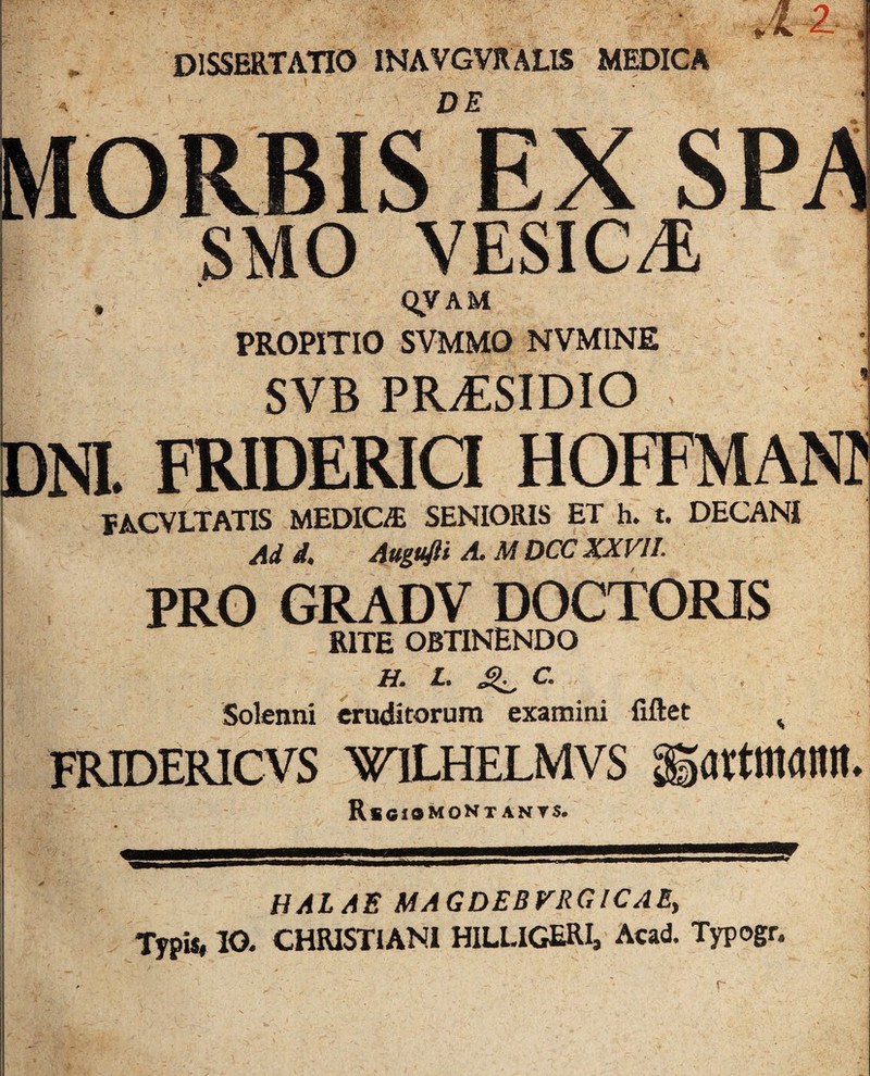 DE QVAM PROPITIO SVMMO NVMINE f ACVLTATIS medica senioris et h. t. DECANI Add. Augufii A. M DCC XXVII. PRO GRADV DOCTORIS RITE OBTINENDO Solenni eruditorum examini fiftet TRIDERICVS WTLHELMVS RsOIOMONT ANTS. urtmanit* HALAE MAGDEBVRGICAE, Typis, 10. CHRISTIANI HILLIGERI, Acad. Typogr.