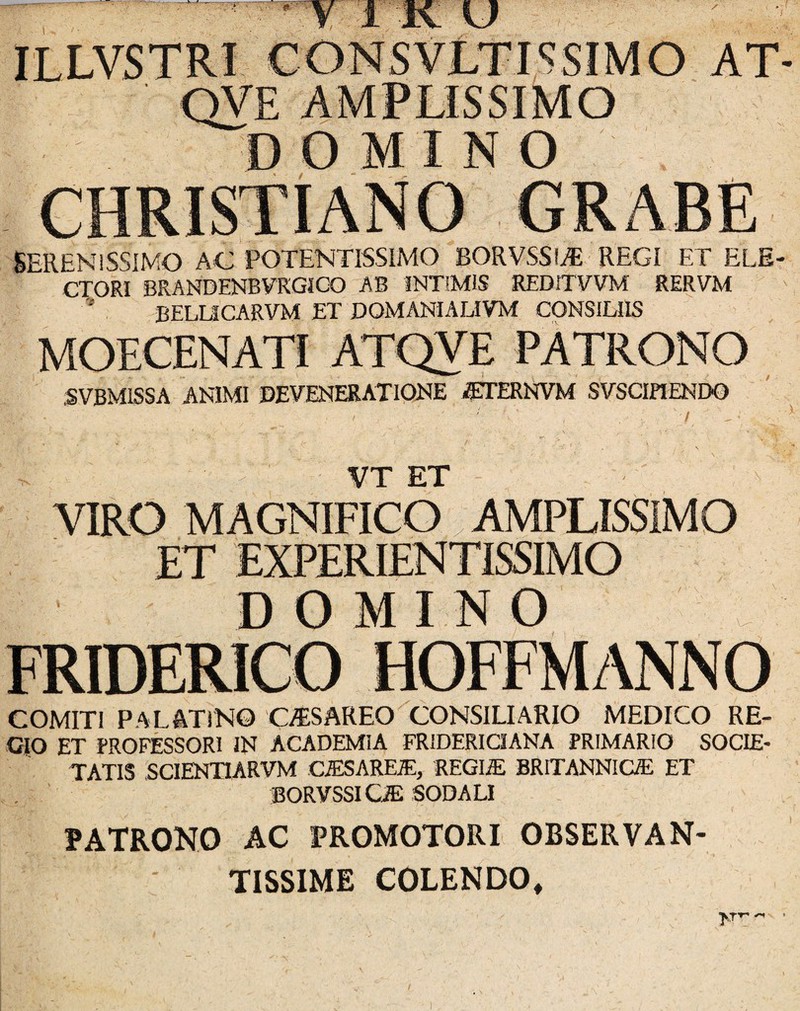 SSIMO AT QVE AMPLISSIMO DOMINO SERENISSIMO AC POTENTISSIMO BORVSSI* REGI ET ELE- CIORI BRANDENBVRGICJO AB INTIMIS REDITVVM RERVM BELUCARVM ET DOMANIALIVM CONSILIIS MOECENATI ATQVE PATRONO SVBMISSA ANIMI DEVENERATIONE i^ERNVM SVSCIPIEND0 — VT ET VIRO MAGNIFICO. AMPLISSIMO ET EXPERIENTISSIMO DOMINO FRIDERICO HOFFMANNO COMITI palatino Cy^SAREO CONSILIARIO MEDICO RE¬ GIO ET PROFESSORI IN ACADEMIA FRIDERICIANA PRIMARIO SOCIE¬ TATIS SCIENTIARVM CiESAREA:, 'REGIffi BRITANNIGE ET BORVSSI Ca; SODALI PATRONO AC PROMOTORI OBSERVAN¬ TISSIME COLENDO,