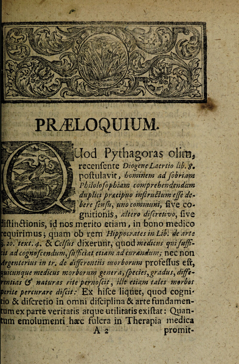 \ nagoras receilfenre Diogene Laertio lib.%. poftulavit, hominem ad fi briam Philolofophiam comprehendendam L duplici pr&iipuo inflruclum ejfe de* j here fenfu, uno communi, five CO- ** gnitionis 5 altero difcretivo, five liftin&iGnis, id nos merito etiam, in bono medico Inquirimus5 quam ob rem Hippocrates in Libi de arte i. 2o. text. 4.' & Cdfus dixerunt, quod medicus quifttffi- it adcognofcendumffufpciat etiam ad curandum; nec noti drgent crius in tr. de differentiis tu orborum profeffus eft, mcunque medkus morborum generay fpecies^gradus, diffe¬ rentias (f naturas rite pernofeit, ille etiam tales morbos )mte percurare difeit: Ex hifce liquer, quod cogni- io & diferetio in omni difciplina & arte fundamen- um ex parte veritatis atque utilitatis exifiat: Quan- Urti emolumenti hsec fulcra in Therapia medica A 2 promit» i