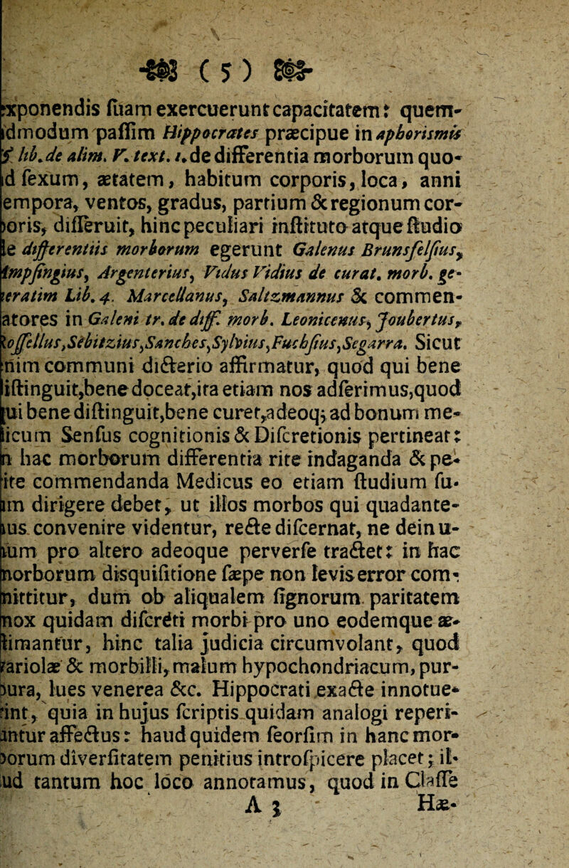 exponendis fuam exercuerunt capacitatem i quem- idmodunvpaffim Hippocrates praecipue in apborismis £ hb.de ahm. F.text. i. de differentia morborum quo- idfexum, aetatem, habitum corporis,loca, anni empora, ventos, gradus, partium & regionum cor- >oris, difleruit, hinc peculiari tnftttuto atque fludio le dtfferentiis morborum egerunt Galenus Brunsfelfusy tmpfingius, Argenierius, Vtdus Fidius de curat, ntorb. ge- \eratim Lib.4. Marcellanus, Saltzmannus Si commen* atores in Galeni tr. de dtff. morb, Leonicenus^Joubertusr XoffcllustSebilzius^Sanches^Syhius^Fuchjius^Segarra, Sicut nim communi di&erio affirmatur, quod qui bene i(linguit,bene doceat,ira etiam nos adferimus,quoct rui bene diftinguit,bene curet,adeoq,ad bonum me» licum Senfus cognitionis& Difcretionis pertinear; n hac morborum differentia rite indaganda <5c pe* ite commendanda Medicus eo etiam (ludium fu- im dirigere debet, ut illos morbos qui quadante- ms convenire videntur, re&e difcernat, ne deinu- lum pro altero adeoque perverfe traftet: in hac norborum disquifitione fiepe non levis error com? nittitur, dum ob aliqualem lignorum paritatem nox quidam difcrdti morbi-pro uno eodemque ae* limantur, hinc talia judicia circumvolant, quod rariolae & morbilli,malum hypochondriacum, pur- bura, lues venerea &c. Hippocrati exafte innotue¬ rint, quia in hujus fcriptis quidam analogi reperi- antur affeclus: haud quidem feorlim in hanc mor¬ borum diverfitatem penitius introfpicere placet; it- ud tantum hoc loco annotamus, quod in Cia fle A 1 H«- 1