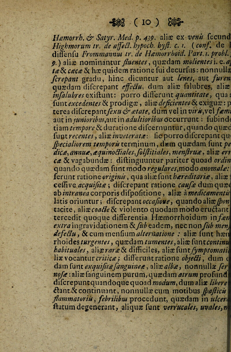 Udzmoyrh. & Satyr. Med. p. 4jp> aliae ex venis fecund Highmorum tr. de ajfecf. hypoch. hyfl. c. i. (confl de 1 diffenfu Frommahnus tr. de Hxmorrhoid. Varta, probi.\ p.) aliae nominantur fluentes, quaedam molient es\.Q.a\ t<e8c ctecae & hae quidem ratione fui decurfus: nonnulla /crepant gradu, hinc dicuntur aut lenes, aut furen quaedam difcrepant effeSu, dum aliae (alubres, aliae infaluhres zxxSimw. porro differunt quantitate, qua s {uni excedentes Si prodigae, aliae deficientes ^ exiguae: p terea difcrepantfexu& aetate, dum vel in virk,vei fami aut in junioribus, aut in adaltioribm decurrunt: fubinds tiam tempore & daratione difeernuntur, quando quaed fu ut recentes, aliae inveteratae\ lic porro difcrepant qui Jpecialiorem temporis terrqinum, dwrn quaedam funt/v dicae, annuae, aequino5i ale s/olfliti ales, menflruae, aliae err Cee & vagabundae: diftinguuntur pariter quoad ordin quando q uaedam funt modo regulares,modo anomalae: ferunt ratione originis, qua aliae funt hereditariae, aliae! cefiive acquifitae; difcrepant ratione cau/ae dum quae* abintraneacorporisdifpofitione, aliae amedicamentis latis oriuntur; difcrepantoccafioney quandoaliszfyon tacite, aliaecoafietk violento quodam modoerudant tercedit quoque differentia Haemorrhoidum \nfaen mn? ingravidationem &/ub eadem, nec noxxjtth menj defe&Uy &cummenfium alternatione : aliae funt haen rhoides turgentes, quaedam tumentes, aliae funt continui habitualesy aliaerarae&t difficiles, aliae funtfymptomatu lis vocantur criticae y differunt ratione objetti, dum c damfunt e xquifitae/anguineae, ali'z albae y nonnulls/er noJae\ aliae fanguinem purum, quadam atrum profundi diferepuntquandoque quoad modum, dum alis libere &ant&continuant, nonnullaecutn motibus fpaftick flammatoriis, febrilibus procedunt, quaedam in alcen ftatum degenerant> aliquce funt verrucalesy uvalesy n