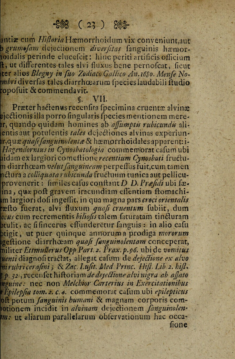 ancise cum HifloriaHfemorrhoidum vix conveniunt,aut b grurmfam dejectionem diverfiias fanguinis haemor- loidalis perinde elucefcit: hinc periti artificis officium l, ut differentes tales alvi fluxus bene pernofcac, ficut iter alios Blegny in fuo Zodiaco Gallico A11.16S0. Menfe No- 'Mr/ diverfas tales diarrhoearum fpecies laudabili ftudio rapofuit & commendavit. $. VI l Praeter hactenus recenfira fpecimina cruentae alvinaj sjedionis illa porro Angularis fpecies mentionem mere- ir, quando quidam homines ab ajfumptis rubicundis ali* -entisaut potulentis tales dejecfiones alvinas experiim- ir,qui'zquafifanguinoknta & hcemorrhoidales apparent: i- pagendorniusin Cynosbatologia commemorat cafum ubi udam ex largiori comeftione recentium Cynosbuti fructu- m diarrhoeam velat[anguineam perpeflus fuit,cum tamen ncfura a cdliquata rubicunda fru&uum tunica aut pellicu- provenerit: fimiles cafus confiant D D.Pr&fidi ubi Ac¬ ina, quaepoft gravem iracundiam eflentiam ftomachi- im largiori dofi ingeflit, in qua magna pars croci orientalis *sfto fuerat, alvi fluxum quafi cruentum fubiit, dum ocus cum recrementis biliofis talem facuratam tincluram )tulit, ac fifincerus effunderetur fanguis : in alio cafii xigit, ut puer quinque annorum a prodiga mororum igeftione diarrhoeam quafi[anguinolentam conceperat, niliter Ettmuderus QppPart. 2. Prax.p.0. ubi de vomitus uenti diagnofi tradat, allegat cafum de dejectione ex alvo ni rubri cera fini ,* tk Zac. Lufit. Med Prine. Hifl. Lih 2. bifi. 321, recenfet hi floriam de dej e Bione alvi nigra ab ajjato mguine: nec non Melchior Carterius in Exercitationibus fEpilepfia totn.2. c.4. commemorat cafum ubi epilepticus pft potum [anguinis humani & magnam corporis com¬ motionem incidit in alvinam dejedionem [anguino len* vm: ut aliarum parallelarum obfervationum hac occa-