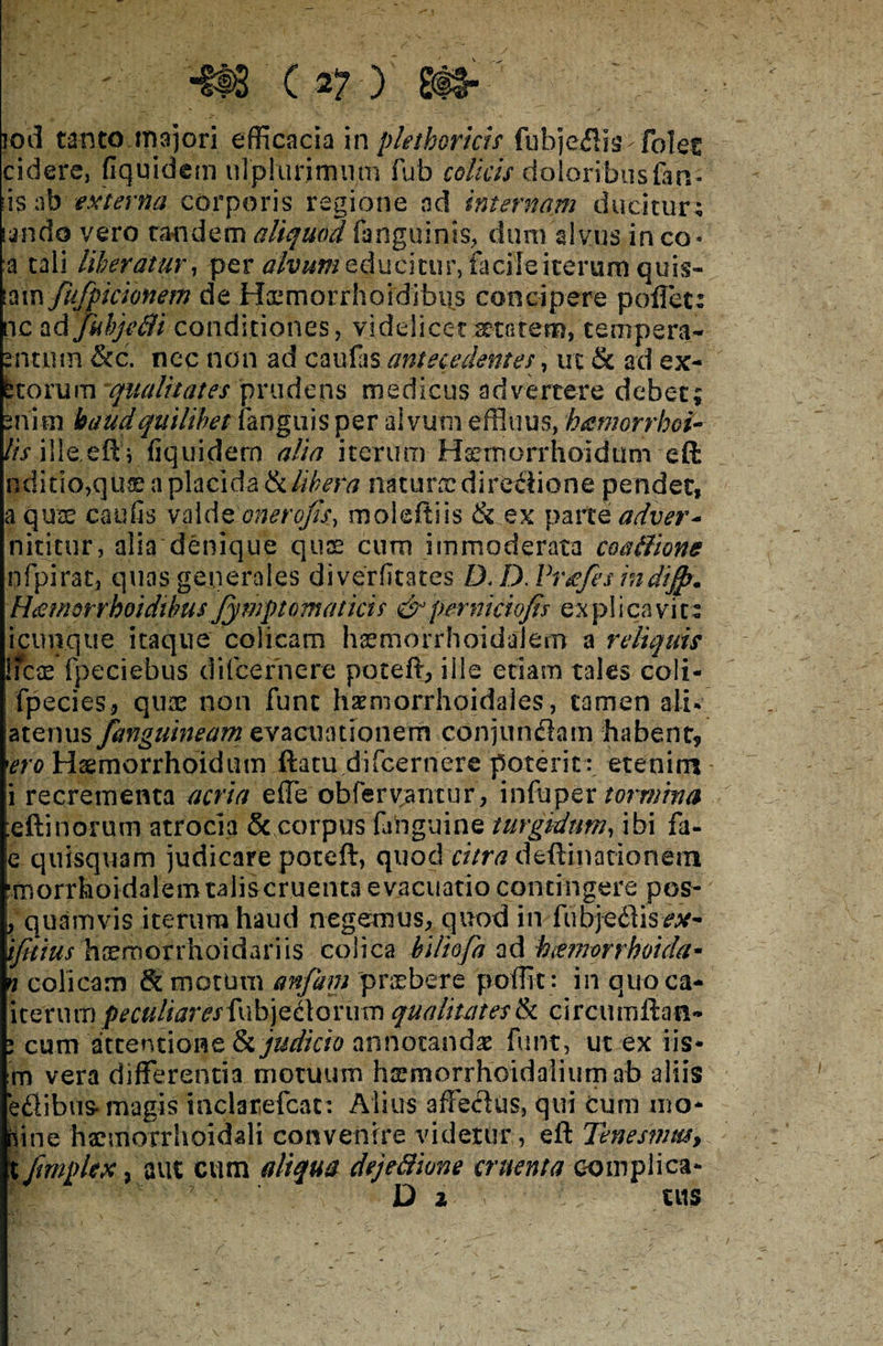 iod tanto majori efficacia in phthorias fubjeilis.-foles cidere, fiquidem ulplurirmitn fub colicis doloribus (an- iis ab externa corporis regione ad internam ducitur; la-ndo vero tandem aliquod fanguinis, dum alvus in co- a tali liberatur, per alvum educitur, facile iterum quis- iam fufpicionem de Hcemorrhoidibi-s concipere pollet: nc ad Jubje&i conditiones, videlicet itarem, tempera- 2-ntntn &c. nec non ad caufas antecedentes, ut & ad ex¬ utorum qualitates prudens medicus advertere debet; sriim haud quilibet (anguis per alvum effluus, h&morrhoi- lis ille eft e fiquidem alia iterum Haemorrhoidum eft nditio,quae a placida & libera natuncdirefiione pendet, a quse caufis volAtonerojis, moleftiis & ex parte adver- nititur, alia denique quae curo immoderata coaffione .pfpirat, quas generales diverfitates D. D. Vveefes mdijp* Heemorrhoidibusfymptomaticis & per niciofis ex pl i ca vi ii icimque itaque colicam hsemorrhoidalem a reliquis licx fpeciebus difcernere poteft, ille etiam tales coli- fpecies, quae non fune haemorrhoidales, tamen ali* atenus[anguineam evacuationem conjun&am-habent, 'ero Hsemorrhoidum ftatu difcernere poterit : etenim i recrementa acria effe obfervantur, in fu per tormina eftinorum atrocia & corpus faPguine turgidum, ibi fa- e quisquam judicare poteft, quod citra deftinationem nr.orrhoidalem talis cruenta evacuatio contingere pos- , quamvis iterum haud negemus, quod in fubjedlis^- ijkius hoemorrhoidariis colica biliofa ad hamorrhoida* n colicam & motum anfam 'praebere poffit: in quoca- iteruii) peculiares fub jedof u m qualitates & circumftan- i cum attentione & judicio annotanda? Fune, ut ex iis- m vera differentia motuum hsmorrhoidaliumab aliis eftibus- magis inclarefcat: Alius affeclus, qui cum nio* aine haemorrhoidali convenire videtur, eft Tenesmus, X fimplex, aut cum aliqua dejeSione cruenta complica* D 2 ‘ ; tUS