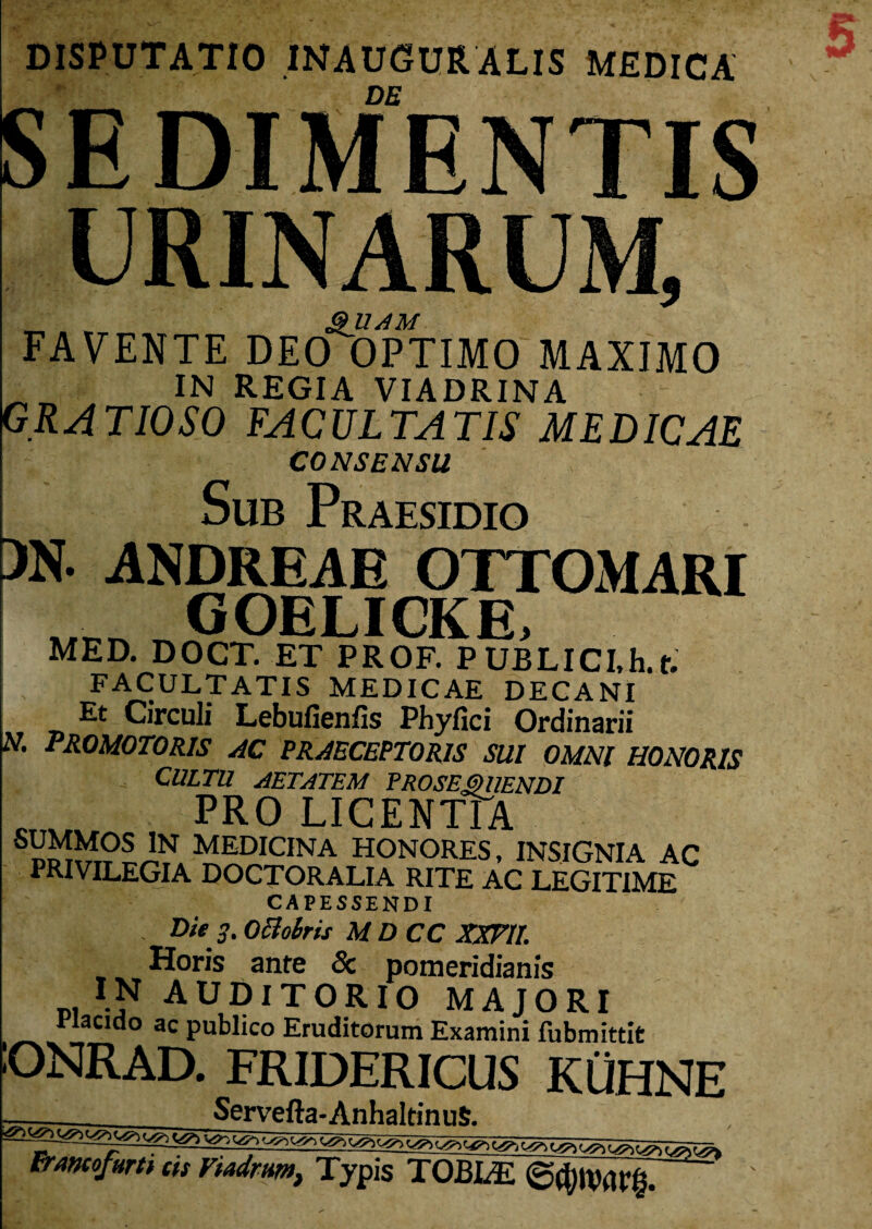 DISPUTATIO INAUGURALIS MEDICA SEDIMENTIS URINARUM, „ . - &UAM FAVENTE DEO OPTIMO MAXIMO IN REGIA VIADRINA GR A TIO SO FA C UL TA TIS ME DICAE CONSENSU Sub Praesidio >N. ANDREAE OTTOMARI GOELICKE, MED. DOCT. ET PROF. PUBLICI.h.t. FACULTATIS MEDICAE DECANI Et Circuli Lebufienfis Phyfici Ordinarii N. PROMOTORIS AC PRAECEPTORIS SUI OMNI HONORIS CULTU AETATEM PROSEQUENDI c PRO LICENTIA ™t?£?SIN MEDICINA HONORES, INSIGNIA AC PRIVILEGIA DOCTORALIA RITE AC LEGITIME CAPESSENDI . Die 3. OcloSris MDCC XXFII. Horis ante <3c pomeridianis IN AUDITORIO MAJORI acido ac publico Eruditorum Examini fubmittit ONRAD. FRIDERICUS KUHNE Servefta-AnhaltinuS. ^ ^ ^ ^ ^„ frmofum as Fiadrm, Typis TOBLE