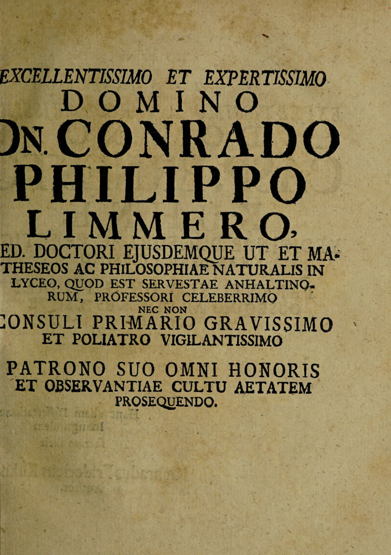 r i EXCELLENTISSIMO ET EXPERTISSIMO DOMINO DnCONRADO PHILIPPO LIMMERa ED. DOCTORI EJUSDEMQUE UT ET MA- THESEOS AC PHILOSOPHIAE NATURALIS IN LYCEO, QUOD EST SERVESTAE ANHALTINQ- RUM, PROFESSORI CELEBERRIMO NEC NON ONSULI PRIMARIO GRAVISSIMO ' ET POLIATRO VIGILANTISSIMO PATRONO SUO OMNI HONORIS ET OBSERVANTIAE CULTU AETATEM PROSEQUENDO. \