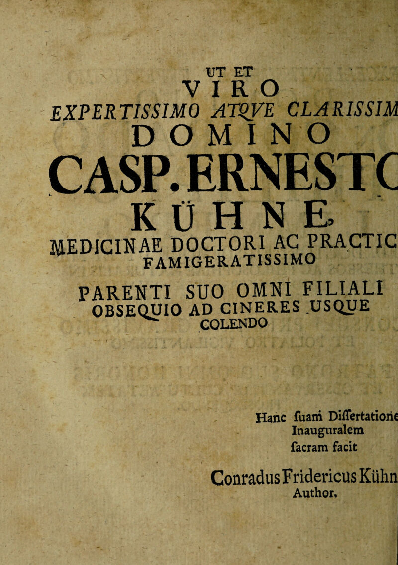 UT F.T VIRO EXPERTISSIMO ATUVE CLARISSIM DOMI NO C ASP. ERNESTC KDHNE MEDICINAE DOCTORI AC PRACTIC FAMIGERATISSIMO PARENTI SUO OMNI FILIALI OBSEQUIO AD CINERES USQUE mT fnDO Hanc fuani Diflertatioric Inauguralem facram facit ConradusFridericusKiihn Author.