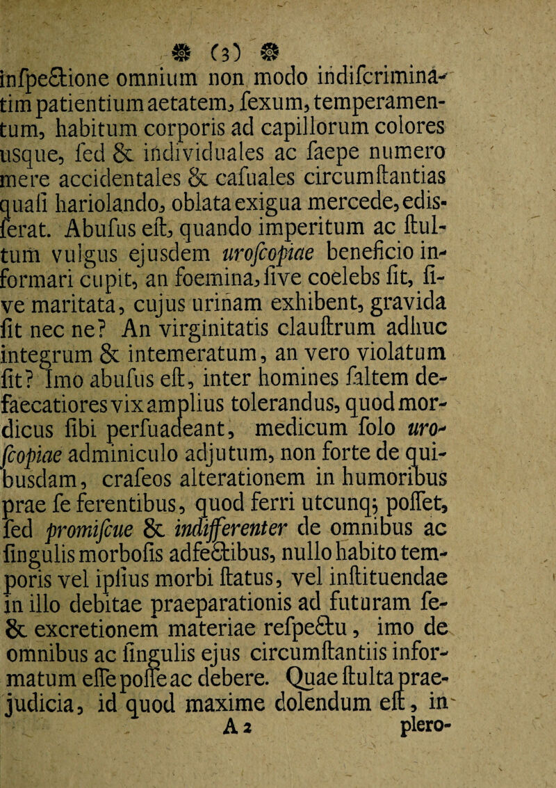 infpe£tione omnium non modo indifcrimina-- tim patientium aetatem, fexum, temperamen¬ tum, habitum corporis ad capillorum colores usque, fed & indi viduales ac faepe numero mere accidentales & cafuales circumflandas quali hariolando, oblata exigua mercede,edis- ferat. Abufus eft, quando imperitum ac Itu 1- tum vulgus ejusdem nrofcopiae beneficio in¬ formari cupit, an foemina,five coelebs fit, fi- ve maritata, cujus urinam exhibent, gravida fit nec ne? An virginitatis clauftrum adhuc integrum & intemeratum, an vero violatum fit? Imo abufus eft, inter homines ialtem de- faecatiores vix amplius tolerandus, quodmor- dicus fibi perfuaaeant, medicum folo «ro- fcopiae adminiculo adjutum, non forte de qui¬ busdam, crafeos alterationem in humoribus prae fe ferentibus, quod ferri utcunq; pollet, fed promifcue & indifferenter de omnibus ac lingulis morbofis adfeStibus, nullo habito tem¬ poris vel iplius morbi flatus, vel inltituendae in illo debitae praeparationis ad futuram fe- &. excretionem materiae refpe£tu, imo de omnibus ac lingulis ejus circumflandis infor¬ matum efiepofleac debere. Quae llulta prae¬ judicia, id quod maxime dolendum eft, in A 2 plero-