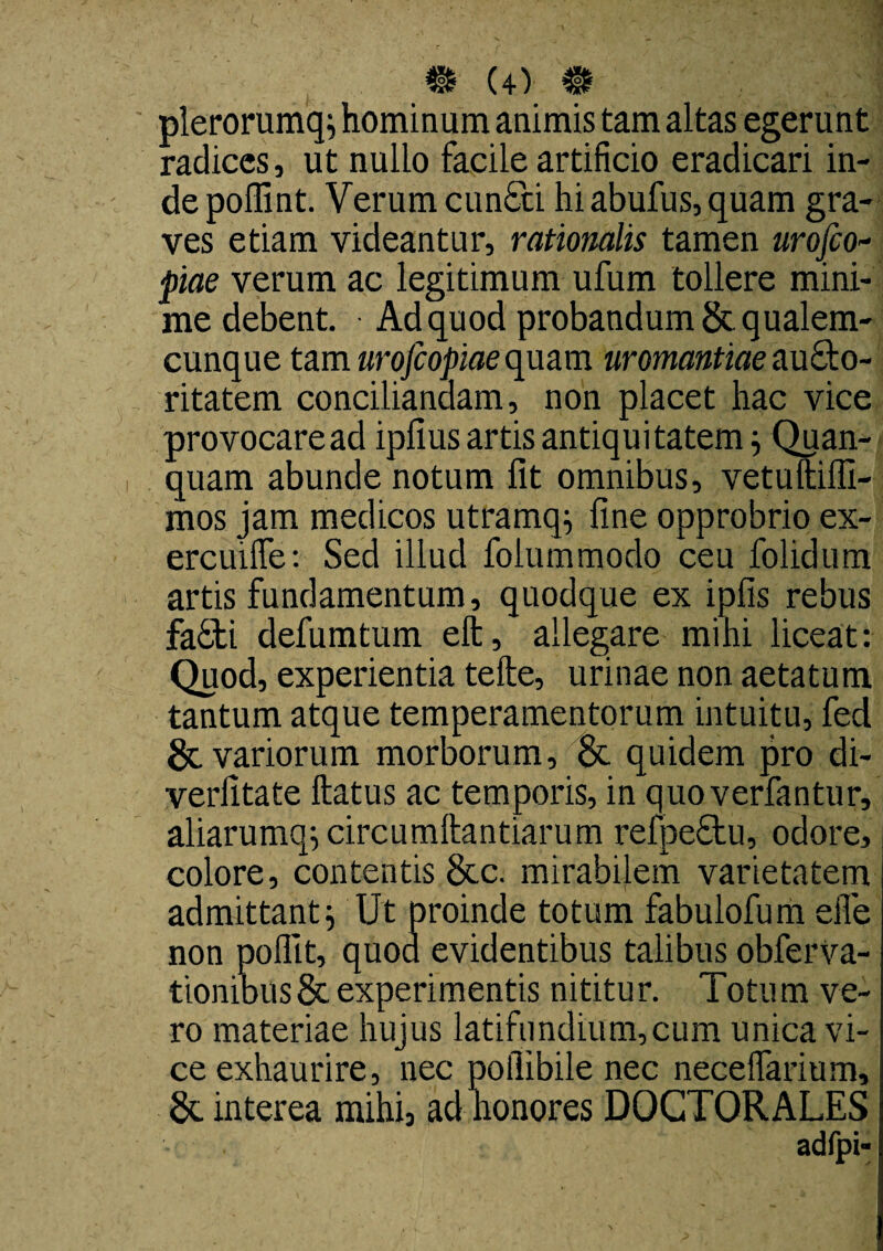 plerorumq; hominum animis tam altas egerunt radices, ut nullo facile artificio eradicari in¬ de poffint. Verum cun£ci hi abufus, quam gra¬ ves etiam videantur, rationalis tamen urofio- piae verum ac legitimum ufum tollere mini¬ me debent. Ad quod probandum 8t qualem¬ cunque tam urofeopiae quam uromantiae aucto¬ ritatem conciliandam, non placet hac vice provocare ad ipfius artis antiquitatem; Quan- quam abunde notum fit omnibus, vetuftilfi- mos jam medicos utramq^ fine opprobrio ex- ercuifle: Sed illud folummodo ceu folidum artis fundamentum, quodque ex ipfis rebus fa£ti defumtum eft, allegare mihi liceat: Quod, experientia tefte, urinae non aetatum tantum atque temperamentorum intuitu, fed 8c variorum morborum, & quidem pro di- verfitate ftatus ac temporis, in quoverfantur, aliarumq^circumftantiarum relpe£tu, odore, colore, contentis 8tc. mirabilem varietatem admittant ^ Ut proinde totum fabulofum eife non pofllt, quod evidentibus talibus obferva- tionibus& experimentis nititur. Totum ve¬ ro materiae hujus latifundium,cum unica vi¬ ce exhaurire, nec poilibile nec neceflarium, 8c interea mihi, ad nonores DOCTORALES - . adfpi-