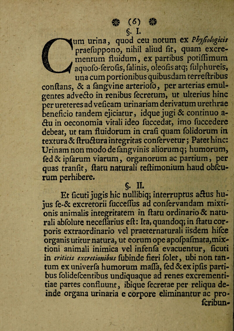 • («) # §• I* Cura urina, quod ceu notum ex Pbyjtokgicis praefuppono, nihil aliud fit, quam excre¬ mentum fluidum, ex partibus potiflimum aquofo-ferofis,falinis, oleofisatq; fulphureis, una cum portionibus quibusdam terreftribus conflans, & a fangvine arteriofo, per arterias emul¬ gentes adve&o in renibus fecretum, ut ulterius hinc per ureteres ad veficam urinariam derivatum urethrae beneficio tandem ejiciatur, idque jugi & continuo a- <flu in oeconomia vitali ideo fuccedat, imo fuccedere debeat, ut tam fluidorum in crafi quam folidorum in textura&ftru<Suraintegritas confervetur; Patethinc: Urinam non modo defangvinis aliorumq; humorum, fed & ipfarum viarum, organorum ac partium, per quas tranfit, flatu naturali teftimonium haud obitu¬ rum perhibere. §• II. Et ficuti jugis hic nullibiq; interruptus a<flus hu¬ jus fe-& excretorii fucceflus ad confervandam mixti¬ onis animalis integritatem in flatu ordinario & natu¬ rali abfolure neceflarius eft: Ita, quandoq; in flatu cor¬ poris extraordinario vel praeternaturali iisdem hilce organis utitur natura, ut eorum ope apofpafmata,mix¬ tioni animali inimica vel infenfa evacuentur, ficuti in criticis excretionihus fubinde fieri folet, ubi non tan¬ tum ex univerfa humorum mafla, fed & ex ipfis parti¬ bus folidefcentibus undiquaque ad renes excrementi- tiae partes confluunt, ibique fecretae per reliqua de¬ inde organa urinaria e corpore eliminantur ac pro- fcribun-