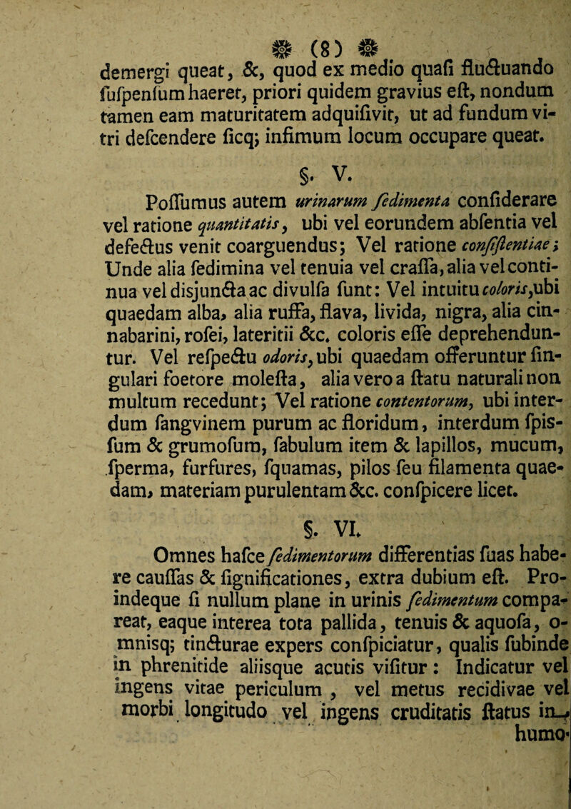 demergi queat, Sc, quod ex medio quafi flu&uando fufpenfum haeret, priori quidem gravius eft, nondum tamen eam maturitatem adquifivir, ut ad fundum vi¬ tri defcendere ficq; infimum locum occupare queat. §. V. Pofiumus autem urinarum /edimenta confiderare vel ratione quantitatis, ubi vel eorundem abfentia vel defe&us venit coarguendus; Vel ratione conjiflentiaei Unde alia fedimina vel tenuia vel crafla, alia vel conti¬ nua veidisjun&aac divulfa funt: Vel intuitu coloris,ubi quaedam alba, alia ruffa, flava, livida, nigra, alia cin¬ nabarim’, rofei, lateritii &c. coloris efie deprehendun¬ tur. Vel refpe&u odoris, ubi quaedam offeruntur An¬ gulari foetore molefta, alia vero a flatu naturali non multum recedunt; Velrationz contentorum, ubi inter¬ dum fangvinem purum ac floridum, interdum fpis- fum Sc grumofum, fabulum item St lapillos, mucum, fperma, furfures, fquamas, pilos feu filamenta quae¬ dam, materiam purulentam Scc. confpicere licet. §. VI. Omnes hafce fedimentorum differentias fuas habe¬ re cauflas Sc fignificationes, extra dubium eft. Pro- indeque fi nullum plane in urinis fedimentum compa- reat, eaque interea tota pallida, tenuis & aquofa, o- mnisq; tinfturae expers confpiciatur, qualis fubinde in phrenitide aliisque acutis vifitur; Indicatur vel ingens vitae periculum , vel metus recidivae vel morbi longitudo vel ingens cruditatis flatus iiw humo-