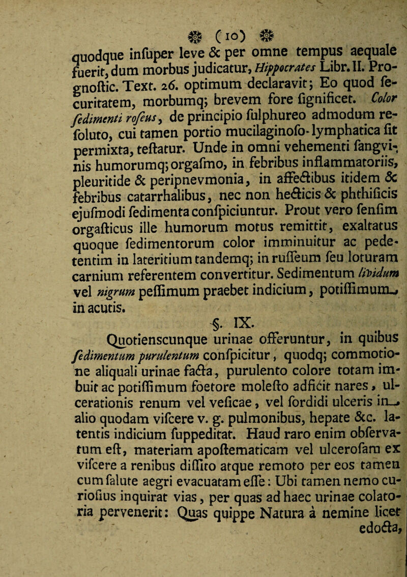 # cIO) quodque infuper leve & per omne tempus aequale fuerit, dum morbus judicatur, Hippocrates Libr.lI. Pro- gnoftic. Text. 26. optimum declaravit; Eo quod fe- curitatem, morbumq; brevem fore fignificet. Color fedimcnti rofeus, de principio fulphureo admodum re- foluto, cui tamen portio mucilaginofo- lymphatica fit permixta, teftatur. Unde in omni vehementi fangvi- nis humorumq;orgafmo, in febribus inflammatoriis, pleuritide & peripnevmonia, in affe<flibus itidem & febribus catarrhalibus, nec non he&icis & phthificis ejufmodi fedimenta confpiciuntur. Prout vero fenfim orgafticus ille humorum motus remittit, exaltatus quoque fedimentorum color imminuitur ac pede- tentim in lateritium tandemq; in rufleum feu loturam carnium referentem convertitur. Sedimentum lividum vel nigrum pefiimum praebet indicium, potifiimunu, in acutis. IX. Quotienscunque urinae offeruntur, in quibus fedimentum purulentum confpicitur, quodq; commotio¬ ne aliquali urinae fa&a, purulento colore totam im¬ buit ac potiffimum foetore molefto adficit nares, ul¬ cerationis renum vel veficae, vel fordidi ulceris in_» alio quodam vifcere v. g. pulmonibus, hepate &c. la¬ tentis indicium fuppeditat. Haud raro enim obferva- tumeft, materiam apoftematicam vel ulcerofam ex vifcere a renibus didito atque remoto per eos tamen cumfalute aegri evacuatam efle: Ubi tamen nemo cu- riofius inquirat vias, per quas ad haec urinae colato- ria pervenerit: Quas quippe Natura a nemine licet edofla,