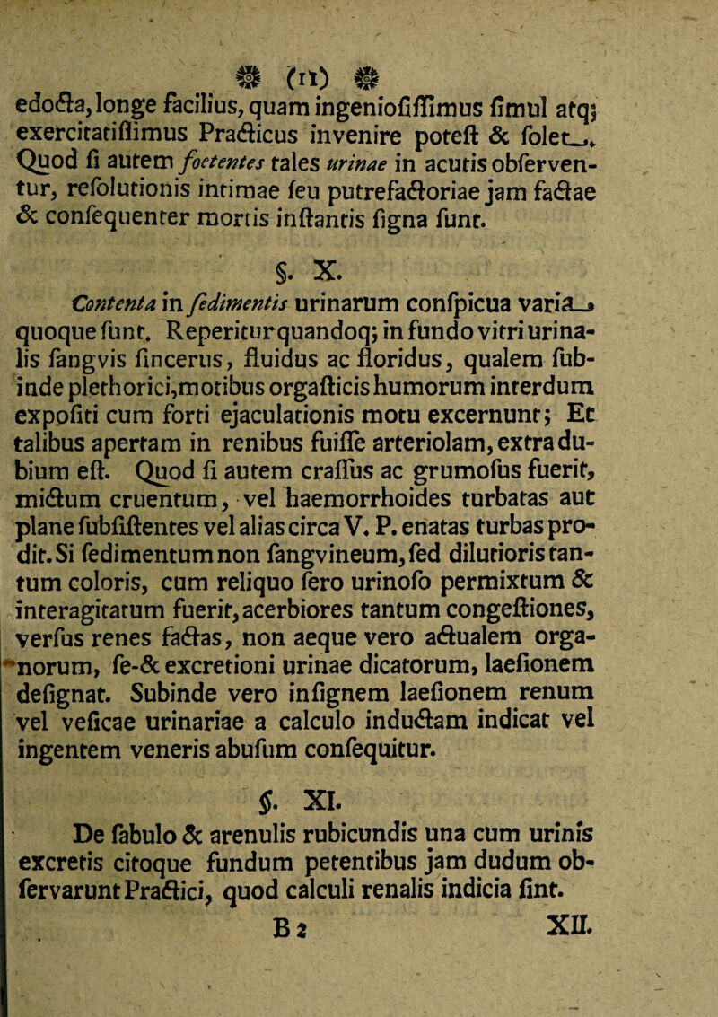 m cn) m edo<9a,longe facilius, quam ingeniofiflimus fimul afq; exercitatiflimus Pra&icus invenire poteft & folet_,. Quod fi aurem foetentes tales urinae in acutis obferven- tur, reiblutionis intimae (eu putrefadforiae jam fa&ae 6c confequenter mortis inflantis figna funt. §. X. Contenta in fedimentis urinarum conipicua varia_* quoque funt. Reperiturquandoq; in fundo vitri urina¬ lis fangvis fincerus, fluidus ac floridus, qualem fub- inde plethorici,motibus orgafticis humorum interdum expofiti cum forti ejaculationis motu excernunt; Ee talibus apertam in renibus fuifle arteriolam, extra du¬ bium eft. Quod fi autem craflus ac grumofus fuerit, mitflum cruentum, vel haemorrhoides turbatas aut plane fubfiftentes vel alias circa V. P. enatas turbas pro¬ dit. Si fedimentumnon fangvineum,fed dilutioris tan¬ tum coloris, cum reliquo iero urinoio permixtum & interagitatum fuerit, acerbiores tantum congeftiones, verfus renes fa<flas, non aeque vero a&ualem orga- norum, fe-& excretioni urinae dicatorum, laefionem defignat. Subinde vero infignem laefionem renum vel veficae urinariae a calculo indu<Sam indicat vel ingentem veneris abufum confequitur. §. XI. De fabulo & arenulis rubicundis una cum urinis excretis citoque fundum petentibus jam dudum ob- fervarunt Praftici, quod calculi renalis indicia fint.