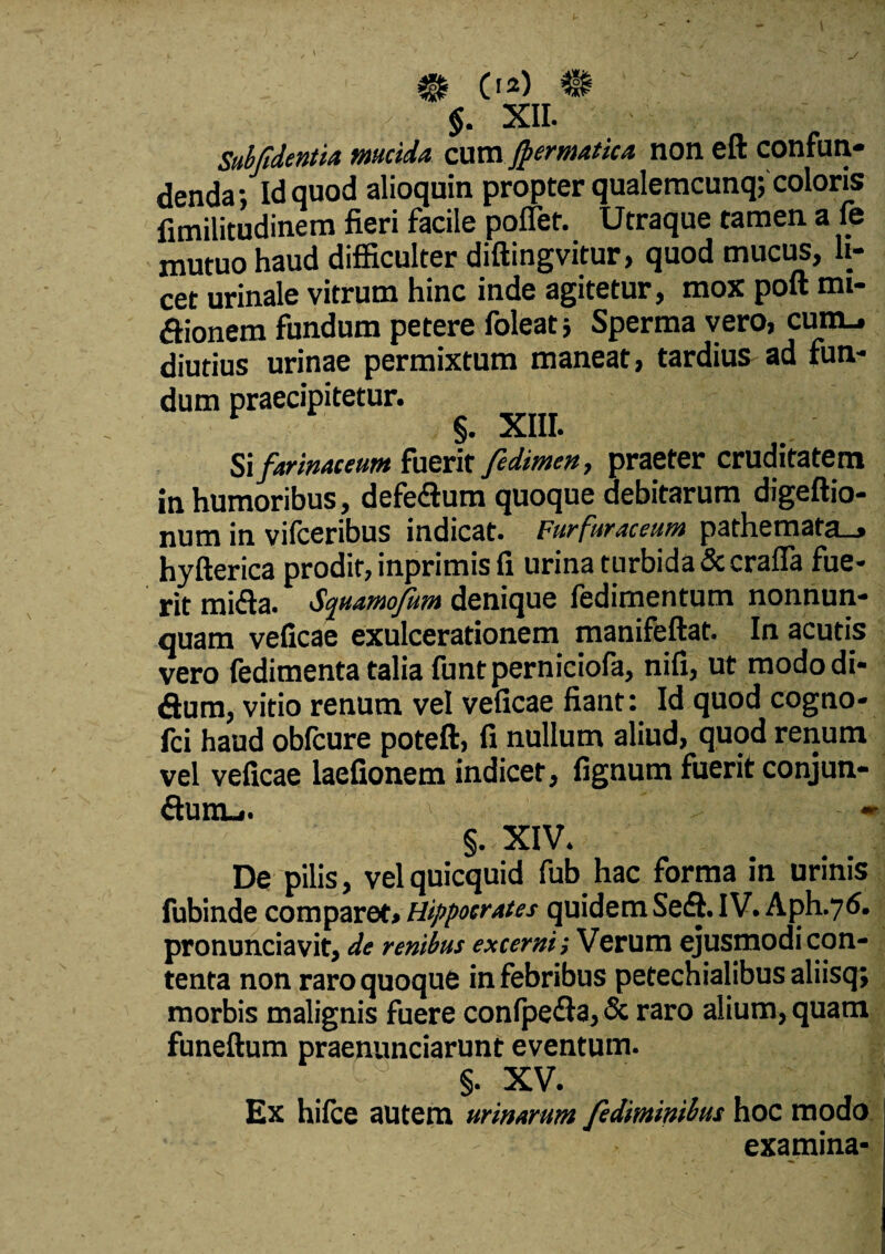 0*) $. XII. Subfidentu mucida cum Jpermatica non eft confun¬ denda; Id quod alioquin propter qualemcunq; coloris fimilitudinem fieri facile pollet. Utraque tamen a fe mutuo haud difficulter diftingvitur, quod mucus, li¬ cet urinale vitrum hinc inde agitetur, mox poft mi- dionem fundum petere foleat; Sperma vero, cum., diutius urinae permixtum maneat, tardius ad fun¬ dum praecipitetur. §. XIII. Si farinaceum fuerit fedimen, praeter cruditatem in humoribus, defedum quoque debitarum digeftio- num in vilceribus indicat. Furfuraceum pathemata_> hyfterica prodit, inprimis fi urina turbida &crafia fue¬ rit mida. Squamofim denique fedimentum nonnun- quam veficae exulcerationem manifeftat. In acutis vero fedimenta talia funtperniciofa, nifi, ut modo di- dum, vitio renum vel veficae fiant: Id quod cogno- fci haud oblcure poteft, fi nullum aliud, quod renum vel veficae laefionem indicer, fignum fuerit conjun- durtu. - §. XIV. De pilis, vel quicquid fub hac forma in urinis fubinde comparet» Hippocrates quidem Sed. IV. Aph.76. pronunciavit, de renibus excerni; Verum ejusmodi con¬ tenta non raro quoque in febribus petechialibus aliisq; morbis malignis fuere confpeda, & raro alium, quam funeftum praenunciarunt eventum. §• XV. Ex hifce autem urinarum fedimmbus hoc modo examina*