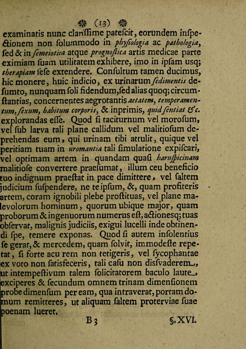 examinatis nunc clanffime patefcit, eorundem infpe- ftionem non folummodo in phyjtologia ac pathologiay fed & in femeiotiea atque prognojlica artis medicae parte eximiam fuam utilitatem exhibere, imo in ipfam usq; therapiam fefe extendere. Confultum tamen ducimus, hic monere, huic indicio, ex urinarum fedimentis de¬ fututo, nunquam foli fidendum,fed alias quoq; circum- ftantias, concernentes aegrotantis aetatem, temperamen¬ tum,fexum, habitum corporis, & inprimis, quidfentiat (f c. explorandas efle. Quod fi taciturnum vel morofum, vel fub larva tali plane callidum vel malitiofum de¬ prehendas eum» qui urinam tibi attulit, quique vel peritiam tuam in uromantia tali fimulatione expifcari, vel optimam artem in quandam quafi harufticinam malitiofe convertere praefumat, illum ceu beneficio tuo indignum praeftat in pace dimittere > vel faltem judicium fufpendere, ne teipfum, &, quam profiteris artem, coram ignobili plebe proftituas, vel plane ma¬ levolorum hominum, quorum ubique major, quam proborum & ingenuorum numerus eft, a&ionesq; tuas obfervat, malignis judiciis, exigui lucelli inde obtinen¬ di fpe, temere exponas. Quod fi autem infolentius fe gerar, & mercedem, quam folvit, immodefte repe¬ tat, fi forte acu rem non tetigeris, vel fycophantae ex voto non fatisfeceris, tali cafu non disfvaderem-,, ut intempeftivum talem folicitatorem baculo laute_> exciperes & fecundum omnem trinam dimenfionem probe dimenfum peream, qua intraverat, portam do¬ mum remitteres, ut aliquam faltem proterviae fuae poenam lueret. B3 §.XVI.