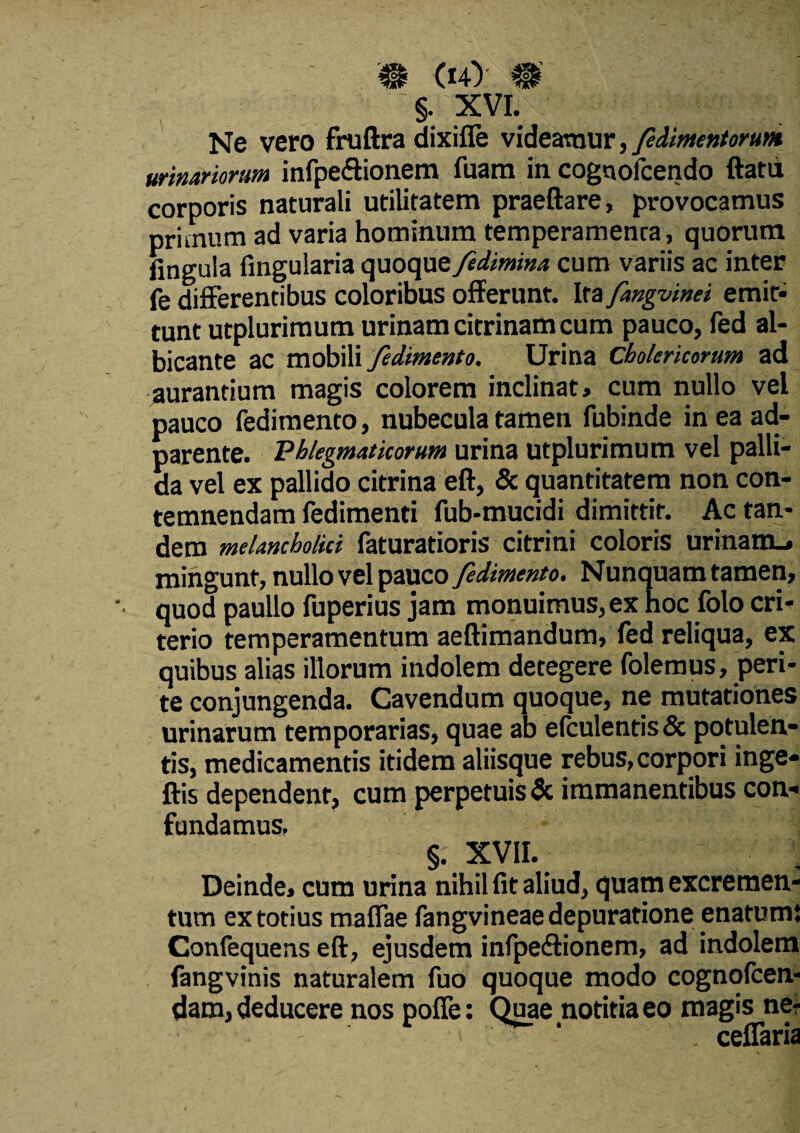 # (*4) #’ §. XVI. Ne vero fruftra dixifle videamur, feiimentorunt urinariorum infpe&ionem fuara in cognofcendo ftatd corporis naturali utilitatem praeftare, provocamus primum ad varia hominum temperamenta, quorum fingula finguiaria quoque fidimina cum variis ac inter fe differentibus coloribus offerunt. Ira fangvinei emit¬ tunt utplurimum urinam citrinamcum pauco, fed al¬ bicante ac mobili fedimento. Urina Cholericorum ad aurantium magis colorem inclinat, cum nullo vel pauco fedimento, nubecula tamen fubinde in ea ad- parente. Phlegmaticorum urina utplurimum vel palli¬ da vel ex pallido citrina eft, & quantitatem non con¬ temnendam fedimenti fub-mucidi dimittit. Ac tan¬ dem melancholici faturatioris citrini coloris urinam.» mingunt, nullo vel pauco fedimento. Nunquam tamen, quod paullo fuperius jam monuimus, ex hoc folo cri- terio temperamentum aeftimandum, fed reliqua, ex quibus alias illorum indolem detegere folemus, peri¬ te conjungenda. Cavendum quoque, ne mutationes urinarum temporarias, quae ab e(culentis& potulen¬ tis, medicamentis itidem aliisque rebus, corpori inge- ftis dependent, cum perpetuis & immanentibus con¬ fundamus. §. XVII. Deinde, cum urina nihil fit aliud, quam excremen¬ tum ex totius maffae fangvineae depuratione enatum; Confequens eft, ejusdem infpedtionem, ad indolem fangvinis naturalem fuo quoque modo cognofcen- dam, deducere nos poffe: Quae notitia eo magis ne- . ceflaria