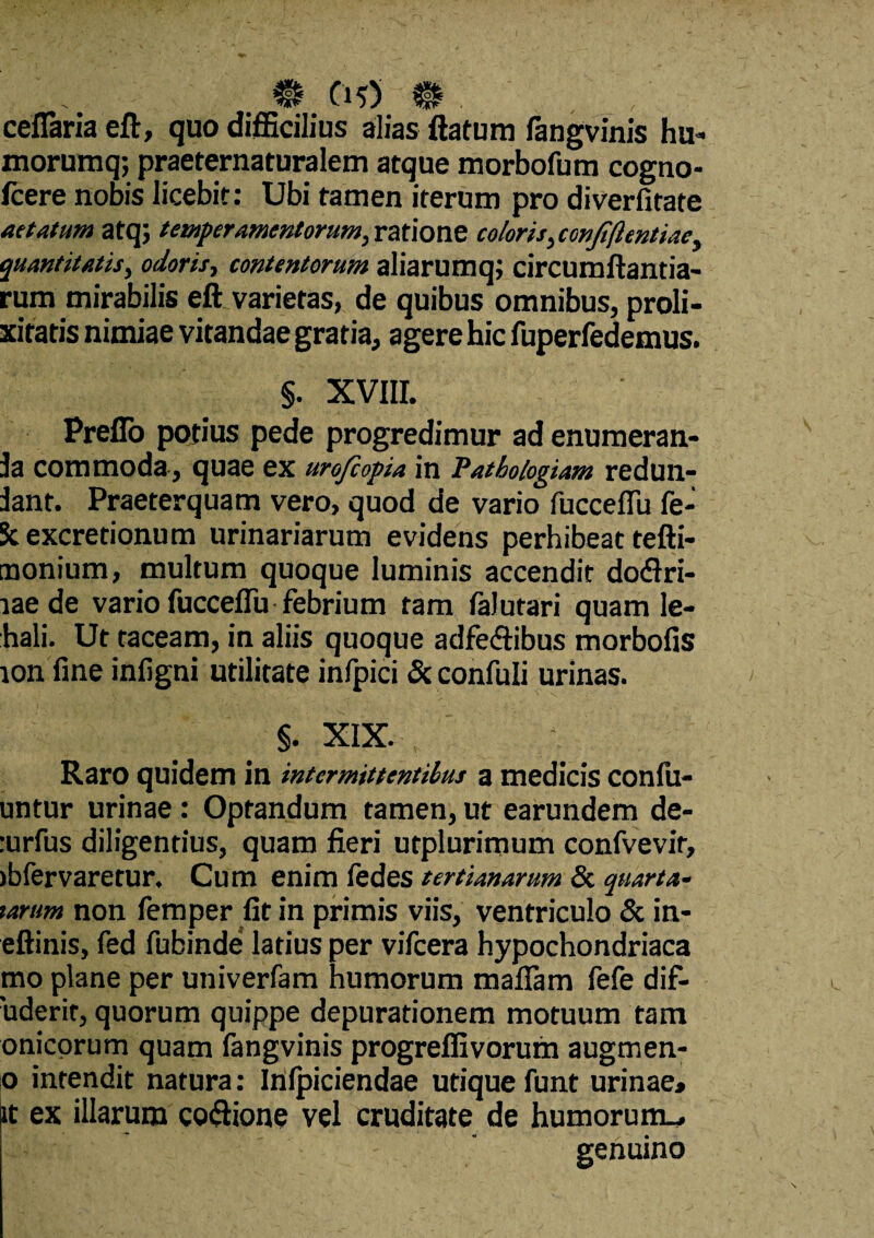 cellaria eft, quo difficilius alias flatum fangvinis hu- morumq; praeternaturalem atque morbofum cogno- fcere nobis licebit: Ubi tamen iterum pro diverfitate aetatum atq; temperamentorum, ratione eoioris, confiftentiac, quantitatis, odoris, contentorum aliarumq; circumflanda¬ rum mirabilis eft varietas, de quibus omnibus, proli¬ xitatis nimiae vitandae gratia, agere hic fuperfedemus. §. XVIII. Preflo potius pede progredimur ad enumeran- Ja commoda, quae ex urofiopia in Patbologiam redun- Jant. Praeterquam vero, quod de vario fucceflu fe- 3c excretionum urinariarum evidens perhibeat tefti- tnonium, multum quoque luminis accendit doftri- laede vario fucceflu febrium tam falutari quam le- hali. Ut taceam, in aliis quoque adfeftibus morbofis ion fine infigni utilitate infpici & confuli urinas. §. XIX. Raro quidem in intermittentibus a medicis confu- untur urinae: Optandum tamen, ut earundem de- :urfus diligentius, quam fieri utplurimum confvevir, )bfervaretur. Cum enim fedes tertianarum & quarta- tarum non femper fit in primis viis, ventriculo & in- eftinis, fed fubinde latius per vifcera hypochondriaca mo plane per univerfam humorum maflam fefe dif- 'uderir, quorum quippe depuradonem motuum tam onicorum quam fangvinis progreffivorum augrnen- o intendit natura: Inipiciendae utique funt urinae, it ex illarum coftione vel cruditate de humorum.. genuino