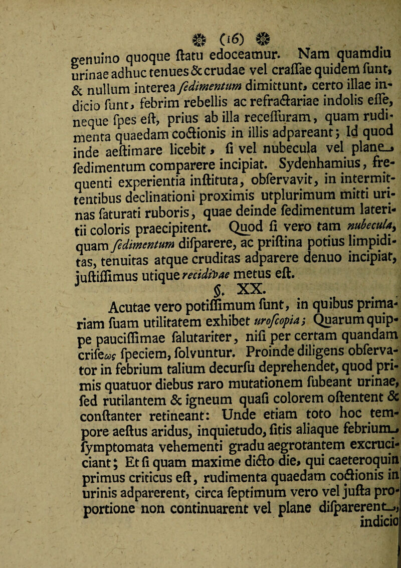 genuino quoque ftatu edoceamur. Nam quamdiu urinae adhuc tenues & crudae vel craflae quidem funt, & nullum interea fulmentum dimittunt» certo illae in¬ dicio funt» febrim rebellis ac refradariae indolis efle, neque fpes eft, prius ab illa recelfuram, quam rudi¬ menta quaedam codionis in illis adpareant; ld quod inde aeftimare licebit» fi vel nubecula vel plane_» fedimentum comparere incipiat. Sydenhamius, fre¬ quenti experientia inftituta, obfervavit, in intermit¬ tentibus declinationi proximis utplurimum mitti uri¬ nas faturati ruboris, quae deinde fedimentum lateri¬ tii coloris praecipitent. Quod fi vero tam nubecula, quam fedimentum difparere, ac priftina potius limpidi- tas, tenuitas atque cruditas adparere denuo incipiat, iuftiffimus utique recidivae metus eft. J $. XX. Acutae vero potiffimum funt, in quibus prima¬ riam fuam utilitatem exhibet urofcopia; Quarum quip¬ pe pauciffimae falutariter, nili per certam quandam; crifeay fpeciem, folvuntur. Proinde diligens obferva- tor in febrium talium decurfu deprehendet, quod pri¬ mis quatuor diebus raro mutationem fubeant urinae, fed rutilantem & igneum quafi colorem oftentent & conftanter retineant: Unde etiam toto hoc tem¬ pore aeftus aridus, inquietudo, fitis aliaque febrium.» fymptomata vehementi gradu aegrotantem excruci- ciant; Et fi quam maxime dido die» qui caeteroquinl primus criticus eft, rudimenta quaedam codionis ini urinis adparerent, circa feptimum vero vel jufta pro¬ portione non continuarent vel plane dilparerent.,, indicio