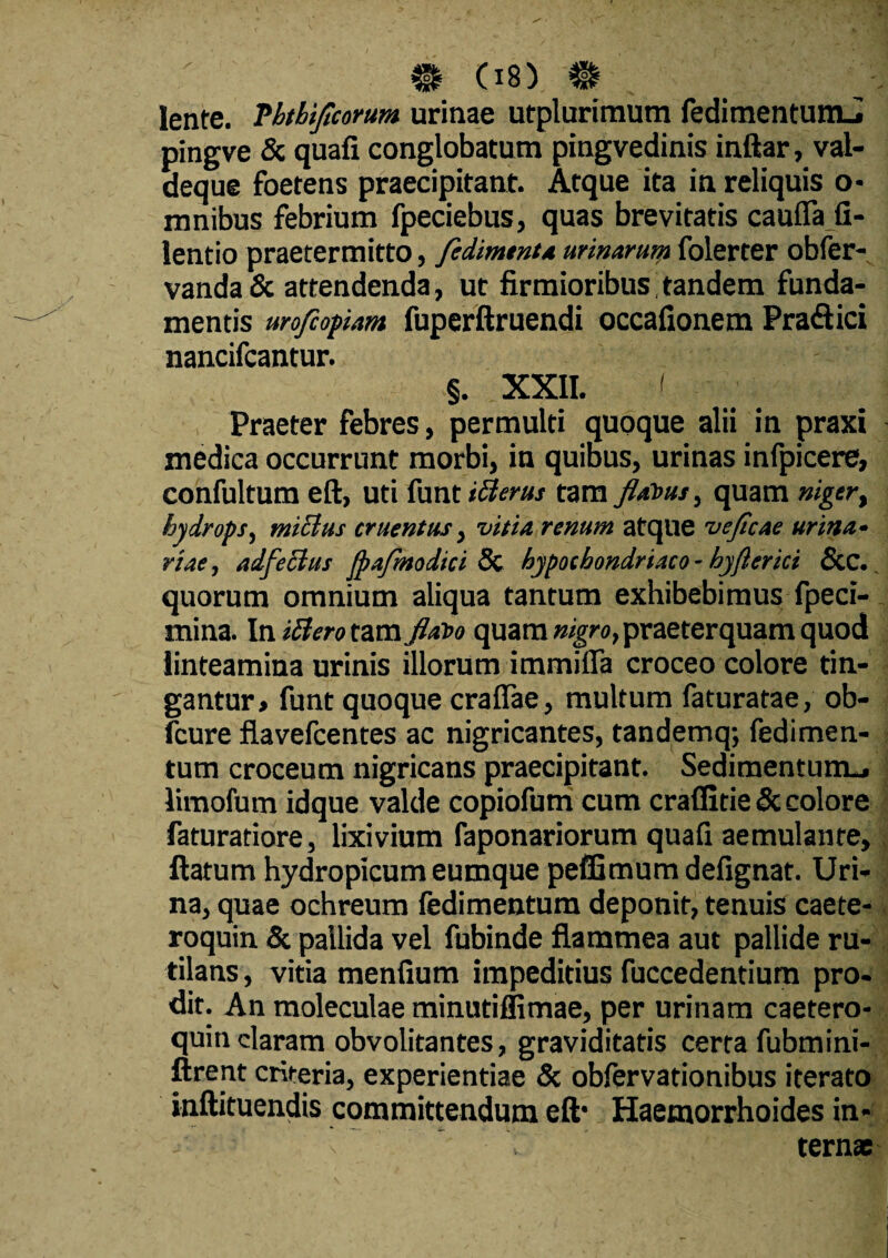 lente. Phtbiflcorum urinae utplurimum fedimentumJ pingve & quafi conglobatum pingvedinis inftar, val- deque foetens praecipitant. Atque ita in reliquis o- mnibus febrium fpeciebus, quas brevitatis cauffafi- lentio praetermitto, fedimtnta urinarum folerter obfer- vanda& attendenda, ut firmioribus,tandem funda¬ mentis urofiopam fuperftruendi occafionem Pratftici nancifcantur. §. XXII. I Praeter febres, permulti quoque alii in praxi medica occurrunt morbi, in quibus, urinas infpicere, confultum eft, uti funt tBerus tam flatus, quam niger, hydrops, tmclus cruentus, vitia renum atque veficae urina• rtae, adfecius fpafmodici & hypochondriaco - hyfterici &C. quorum omnium aliqua tantum exhibebimus fpeci- mina. In id ero tam flato quam nigro, praeterquam quod linteamina urinis illorum immifla croceo colore tin¬ gantur» funt quoque crafiae, multum faturatae, ob- Icure flavefcentes ac nigricantes, tandemq; fedimen¬ tum croceum nigricans praecipitant. Sedimentum.» limofum idque valde copiofum cum craffitie 3c colore faturatiore, lixivium faponariorum quafi aemulante, flatum hydropicum eumque peffimum defignat. Uri¬ na, quae ochreum fedimentura deponit, tenuis caete- roquin & pallida vel fubinde flammea aut pallide ru¬ tilans , vitia menfium impeditius fuccedentium pro¬ dit. An moleculae minutilfimae, per urinam caetero- quin claram obvolitantes, graviditatis certa fubmini- ftrent crlteria, experientiae & obfervationibus iterato inftituendis committendum eft* Haemorrhoides in» - • v ' T ternae