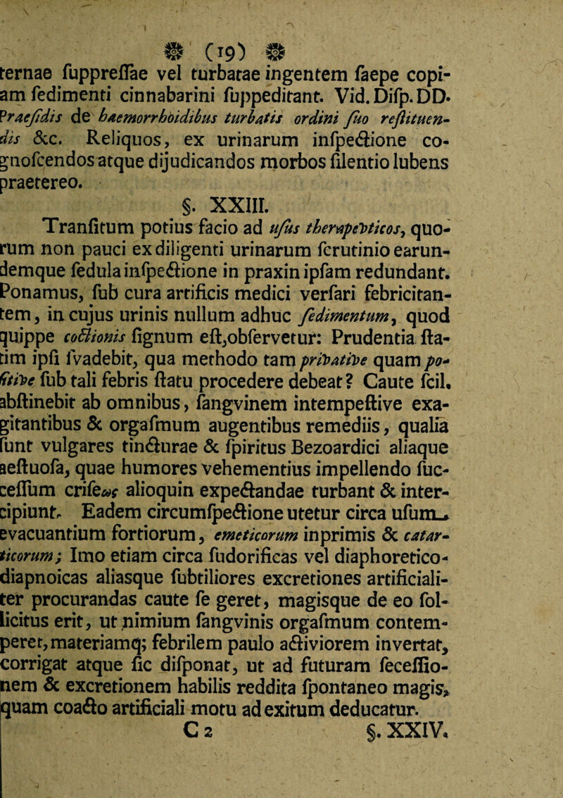 IU? CT9) # ternae fuppreflae vel turbatae ingentem faepe copi¬ am fedimenti cinnabarini fuppeditant. Vid.Difp.DD* Praejidis baemorrhbidibus turbatis ordini Juo reftituen- dis &c. Reliquos, ex urinarum infpe&ione co- gnofcendos atque dijudicandos morbos filentio lubens praetereo. $. XXIII. Tranfitum potius facio ad ufus therapeuticos, quo¬ rum non pauci ex diligenti urinarum ferutinio earun- demque iedula inlpe&ione in praxinipfam redundant. Ponamus, fub cura artificis medici verfari febricitan¬ tem, in cujus urinis nullum adhuc fedimentum, quod quippe coSionis lignum eft,obfervetur: Prudentia fla¬ ti m ipfi fvadebit, qua methodo tam privative quam po- Gtive fub tali febris flatu procedere debear? Caute fcil. abftinebit ab omnibus, fangvinem intempeftive exa¬ gitantibus & orgafmum augentibus remediis, qualia lunt vulgares tin<flurae & fpiritus Bezoardici aliaque aeftuofa, quae humores vehementius impellendo fuc- ceflum crife»? alioquin expe&andae turbant & inter¬ cipiunt. Eadem circumfpe&ione utetur circa ufum_. evacuantium fortiorum, emeticorum inprimis & catar- ticorum; Imo etiam circa fudorificas vel diaphoretico- diapnoicas aliasque fubtiliores excretiones artificiali¬ ter procurandas caute fe geret, magisque de eo fol- licitus erit, ut nimium langvinis orgafmum contem¬ perer, materiamq; febrilem paulo a&iviorem invertat, corrigat atque fic difponat, ut ad futuram feceffio- nem & excretionem nabilis reddita Ipontaneo magis, quam coa<flo artificiali motu ad exitum deducatur. C 2 ' §. XXIV.