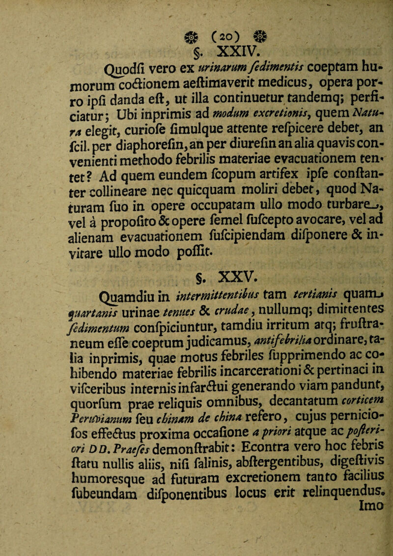 §. XXIV. Quodfi vero ex urinarum fedimentis coeptam hu- morum codionem aeftimaverit medicus, opera por¬ ro ipfi danda eft, ut illa continuetur tandemq; perfi¬ ciatur; Ubi inprimis ad modum excretionis, quem Natu¬ ra elegit, curiofe fimulque attente refpicere debet, an fcil. per diaphorefin, an per diurefin an alia quavis con¬ venienti methodo febrilis materiae evacuationem ten* tet? Ad quem eundem fcopum artifex ipfe conftan- ter collineare nec quicquam moliri debet, quod Na¬ turam fuo in opere occupatam ullo modo turbare.,, vel a propofito & opere femel fufcepto avocare, vel ad alienam evacuationem fufcipiendam dilponere & in¬ vitare ullo modo poffit. §. XXV. Quamdiu in intermittentibus tam tertianis quanu quartanis urinae tenues & crudae, nullumq; dimittentes fedirnentum confpiciuntur, tamdiu irritum arq; fruftra- neum efle coeptum judicamus, antifebrilia ordinare, ta¬ lia inprimis, quae motus febriles fupprimendo ac co¬ hibendo materiae febrilis incarcerationi & pertinaci in vifceribus internis infardui generando viam pandunt, quorlum prae reliquis omnibus, decantatum corticem Pentbianum feu cbinam de china refero, cujus pernicio- fos effedus proxima occafione a priori atque ac pofleri- ori d D. Praejis demonftrabit: Econtra vero hoc febris ftatu nullis aliis, nifi falinis, abftergentibus, digeftivis humoresque ad futuram excretionem tanto facilius fubeundam difponentibus locus erit relinquendus. Imo