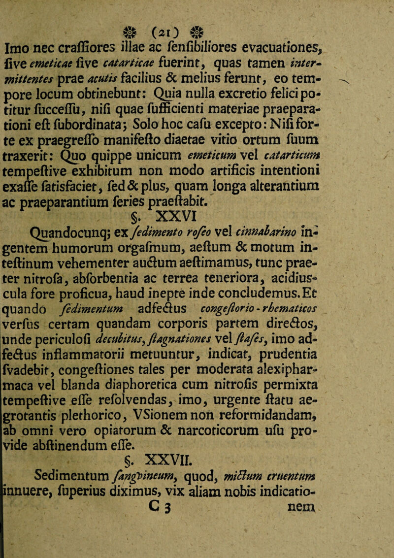 Imo nec craffiores illae ac fenfibiliores evacuationes, five emeticae five catarticae fuerint, quas tamen inter¬ mittentes prae acutis facilius & melius ferunt, eo tem¬ pore locum obtinebunt: Quia nulla excretio felici po¬ titur fucceflu, nili quae fufficienti materiae praepara¬ tioni eft fubordinata; Solo hoc cafu excepto: Nififor¬ te ex praegreflo manifefto diaetae vitio ortum fuum traxerit: Quo quippe unicum emeticum vel catarticum tempeftive exhibitum non modo artificis intentioni exaffe fatisfaciet, fed&plus, quam longa alterantium ac praeparantium feries praeftabit. §. XXVI Quandocunq; ex fedimento rofeo vel cinnabarim in¬ gentem humorum orgafmum, aeftum & motum in- teftinum vehementer audlum aeftimamus, tunc prae¬ ter nitrofa, abforbentia ac terrea teneriora, acidius- cula fore proficua, haud inepte inde concludemus.Et quando fidimentum adfe<Sus congeftorio-rhematicos verfus certam quandam corporis partem direflos, unde periculofi decubitus, ftagnationes vel ftafes, imo ad~ feftus inflammatorii metuuntur, indicat, prudentia fvadebit, congeftiones tales per moderata alexiphar- maca vel blanda diaphoretica cum nitrofis permixta tempeftive efle refolvendas, imo, urgente ftatu ae¬ grotantis plethorico, VSionemnon reformidandam, ab omni vero opiatorum & narcoticorum ufu pro¬ vide abftinendum efle. §. XXVII. Sedimentum /anguineum, quod, miBum cruentum innuere, fuperius diximus, vix aliam nobis indicatio- C 3 nem