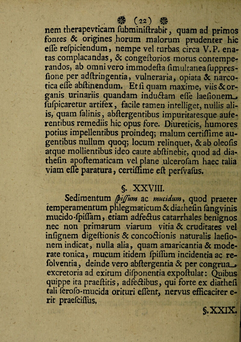 ... $ (2?) m nem therapevticam fubminiftrabir, quam ad primos fonres & origines horum malorum prudenter hic efle refpiciendum, nempe vel turbas circa V. P. ena¬ tas complacandas, & congeftorios morus contempe¬ randos, ab omni vero immodefta fimtilcaneafuppres- fione per adftringentia, vulneraria, opiata & narco¬ tica efle abftinendum. Et fi quam maxime, viis & or¬ ganis urinariis quandam indu&am efle laefionem.» fufpicaretur artifex, facile tamen intelliget, nullis ali¬ is, quam falinis, abftergentibus impuritatesque aufe¬ rentibus remediis hic opus fore. Diureticis, humores potius impellentibus proindeq; malum certiffime au¬ gentibus nullum quoq; locum relinquet, & ab oleofis atque mollientibus ideo caute abftinebif, quod ad dia- thefin apoftematicam vel plane ulcerofam haec talia viam efle paratura , certiffime eft perfvafus. §. XXVIII. Sedimentum (j>ijfum ac mucidum, quod praeter temperamentum phlegmaticum St diachefin fangvinis mucido-fpiflam, etiam adfe&us catarrhales benignos nec non primarum viarum vitia & cruditates vel infignem digeftionis & conco&ionis naturalis laefio- nem indicat, nulla alia, quam amaricantia Sc mode¬ rate tonica, mucum itidem fpifiura incidentia ac re- folventia, deinde vero abftergentia Sc per congrua.» excretoria ad exitura difponentia expoftulat: Quibus quippe ita praeftitis, adfe&ibus, qui forte ex diathefi tali ferofo-mucida orituri efient, nervus efficaciter e- rit praefciflus, §.XXIX.