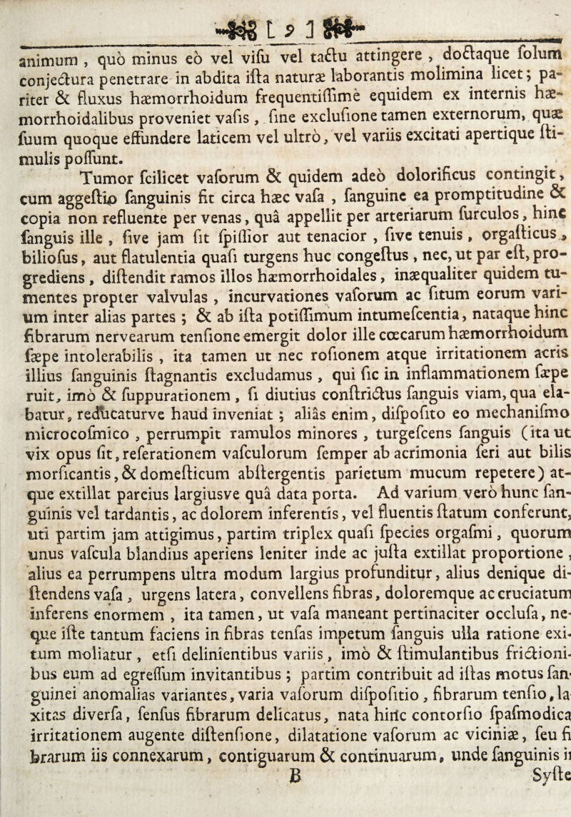 __-*» i_£i Si*:__ animum , quo minus eo vel vifu vel ta£lu attingere , doftaque lolum conjectura penetrare in abdita ifta naturas laborantis molimina licet; pa¬ riter & fluxus haemorrhoidum frequentiffime equidem ex internis hae~ morrhoidalibus proveniet vafis, fine exclufione tamen externorum, qu^ fuum quoque effundere laticem vel ultro, vel variis excitati apertique Hi¬ rnulis poffunt. ^ Tumor fcilicet vaforum & quidem adeo dolorificus contingit , cum aggeftip fanguinis fit circa haec vafa , fanguine ea promptitudine & copia non refluente per venas , qua appellit per arteriarum furculos, hinc fanguis ille , five jam fit fpiffior aut tenacior , five tenuis , orgafticus * biliofus, aut flatulentia quafi turgens huc congeftus , nec, ut par eft, pro¬ grediens , diftendit ramos illos hasmorrhoidales, inaequaliter quidem tu¬ mentes propter valvulas , incurvationes vaforum ac fitum eorum vari¬ um inter alias partes ; & ab ifta potiffimum intumefcentia, nataque hinc fibrarum nervearum tenfione emergit dolor ille ccecarum haemorrhoidum faepe intolerabilis , ita tamen ut nec rofionem atque irritationem acris illius fanguinis ftagnantis excludamus , qui fic in inflammationem faepe ruit, imo & fuppurationem , fi diutius conftridlus fanguis viam, qua ela¬ batur , reducaturve haud inveniat; alias enim, difpofito eo mechanifmo microcofmico , perrumpit ramulos minores , turgefcens fanguis (ita ut vix opus (it,referationem vafculorum femper ab acrimonia feri aut bilis morficantis,&domefticum abftergentis parietum mucum repetere) at¬ que extillat parcius largiusve qua data porta. Ad varium vero hunc fan¬ guinis vel tardantis, ac dolorem inferentis, vel fluentis ftatum conferunt, uti partim jam attigimus, partim triplex quafi fpecies orgafmi, quorum unus vafcula blandius aperiens leniter inde ac jufta extillat proportione , alius ea perrumpens ultra modum largius profunditur, alius denique di- ftendens vafa , urgens latera, convellens fibras, doloremque ac cruciatum inferens enormem , ita tamen, ut vafa maneant pertinaciter occlufa, ne¬ que ifte tantum faciens in fibras tenfas impetum fanguis ulla ratione exi¬ tum moliatur , etfi delinientibus variis, imo & ftimulantibus fri&ioni- bu-s eum ad egreffum invitantibus; partim contribuit ad illas motus fan- guinei anomalias variantes, varia vaforum difpofitio , fibrarum tenfio,la xitas diverfa, fenfus fibrarum delicatus, nata hirlc contorfio fpafmodica irritationem augente diftenfione, dilatatione vaforum ac viciniae, feufi brarum iis connexarum, contiguarum & continuarum, unde fanguinis ii : B Syfte