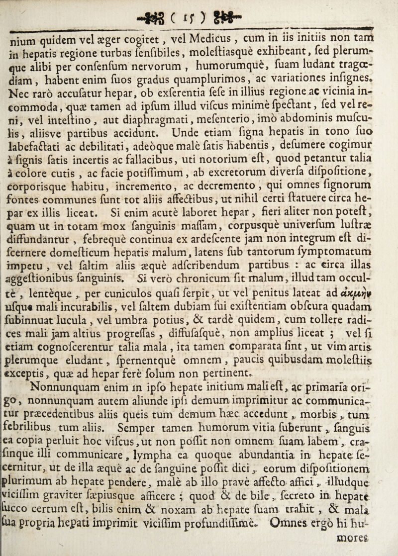 ~*$a c u _ _ 1 ,r «■# My nium quidem vel asger cogitet, vel Medicus, cum in iis initiis non tam in hepatis regione turbas fenfibiles, moleftiasque exhibeant, fed plerum¬ que alibi per confenfum nervorum , humorumque, fuam ludant tragoe¬ diam , habent enim fuos gradus quamplurimos, ac variationes infignes* Nec raro accufatur hepar, ob exferentia fefe in illius regioneac vicinia in¬ commoda , quae tamen ad ipfum illud vifcus minime fpeclant, led vel re¬ ni, vel inteftino , aut diaphragmati, mefenterio, imo abdominis muicu- lis, aliisve partibus accidunt. Unde etiam figna hepatis in tono fuo labefaftati ac debilitati, adeoque male fatis habentis, defumere cogimur a fignis fatis incertis ac fallacibus, uti notorium eft, quod petantur talia a colore cutis , ac facie potiflimum , ab excretorum diverfa difpofitione, corporisque habitu, incremento, ac decremento, qui omnes fignorum fontes communes funt tot aliis affecftibus, ut nihil certi ftatuere circa he¬ par ex illis liceat. Si enim acute laboret hepar , fieri aliter non poteft, quam ut in totam mox fanguinis mafiam, corpusque univerfum luftrae diffundantur , febreque continua ex ardefeente jam non integrum eft di- fcernere domefticum hepatis malum, latens fub tantorum fymptomatum impetu , vel faltim aliis aeque adferibendum partibus : ac circa illas aggeftionibus fanguinis. Si vero chronicum fit malum, illud tam occul¬ te lenteque ,, per cuniculos qua fi ferpit, ut vel penitus lateat ad aVqttqp ufqut mali incurabilis, vel faltem dubiam fui exiftentiam obfcura quadam fubinnuat lucula , vel umbra potius, & tarde quidem, cum tollere radi¬ ces mali jam altius progreffas , diffufafque, non amplius liceat ; veifl etiam cognofcerentur talia mala , ita tamen comparata fint, ut vim artis plerumque eludant,, fpernentque omnem , paucis quibusdam moleftiis exceptis, quae ad hepar fere folum non pertinent. Nonnunquam enim m ipfo hepate initium mali eft, ac primaria ori¬ go* nonnunquam autem aliunde ipfi demum imprimitur ac communica¬ tur praecedentibus aliis queis tum demum haec accedunt * morbis * tum febrilibus tum aliis. Semper tamen humorum vitia fuberunt x fanguis :ea copia perluit hoc vifcus,ut non padit non omnem fuam labem',, cra- :finque illi communicare , lympha ea quoque abundantia in hepate fe- icernitur, ut de illa aeque ac de fanguine poffit dici x eorum difpofitionem plurimum ab hepate pendere, male ab illo prave affefto affici * illudque iviciffim graviter faepiusque afficere ; quod & de bile ,, fecreto in hepate lucco certum eft, bilis enim & noxam ab hepate fuam trahit, & mala foa propria hepati imprimit viciffim profundiffime* Omnes ergo hi hu¬ mores