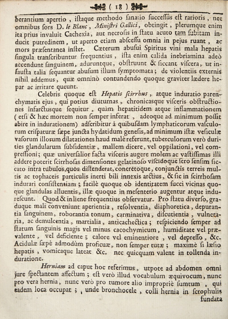 (»8) kerantium apertio , iftaque methodo fanatio fucceflus eft rarioris , nec omnibus fors D. le Blanc , Miniflri Gallici, obtingit , plerumque enim ita prius invaluit Cachexia, aut necrofis in datu acuto tam debitam in* ducit putredinem, ut aperto etiam abfceflu omnia in pejus ruant , ac mors praefentanea indet. Caeterum abufui Spiritus vini mala hepatis fingula tranfcribuntur frequentius , ifta enim calida inebriamina adeo accendunt fanguinem, aduruntque, obftruunt & ficcant vifcera, ut in- faufta talia fequantur abufum illum fymptomata; de violentiis externis nihil addemus , quae omnino contundendo quoque graviter laedere he¬ par ac irritare queunt. Celebris quoque cd Hepatis fcirrbus ,, atque induratio paren¬ chymatis ejus, qui potius diuturnas chronicasque vifceris obdrudio- nes infardusque fequitur ,, quam hepatitidem atque inflammationem ( etfi & haec mortem non femper inferat , adeoque ad minimum poffit abire in indurationem) adfcribitur a quibufdam lymphaticorum vafculo- rum crifpaturae faepe jundta hydatidum gene(is,ad minimum illae veficulae vaforum illorum dilatationes haud male referunt, tuberculorum vero duri¬ ties glandularum fubfidentiae, mallem dicere,,vel oppilationi, vel com- preffioni; quae univerialior faiila vifceris augere molem ac vaftiflimas illi addere poterit fcitrhofas dimenfiones gelatinofo vifcidoque fero fenfim fic- cato intra: tubulos,quos diffenderat,concretoque, conjundlis terreis mul¬ tis ac tophaceis particulis inerti bili innexis ardius, & fic in fcirrhofam indurari confidentiam t facile quoque ob identitatem fucci vicinas quo¬ que glandulas alluentis „ illae quoque in mefenterio augentur atque indu- refcunt. Quod&inliene frequentius obfervatur. Pro datu diverfo, gra¬ duque mali conveniunt aperientia , refolventia, diaphoretica , depuran¬ tia fanguinem, roborantia tonum, carminativa, difcutientia , vulnera¬ ria , ac demulcentia , martialia, anticachedica ; refpiciendo femper ad datum fanguinis magis vel minus cacochymicum, humiditate vel prae¬ valente , vel deficiente ; calore vel eminentiore , vel depreffo , &c. Acidulae laepe admodum proficuae,, non femper tutae; maxime fi laefio hepatis , vomicaque lateat &c. nec quicquam valent in tollenda in- duratione. Herniam ad caput hoc referimus, utpote ad abdomen omni jure fpectantem affedum ; ed vero illud vocabulum aequivocum, nunc pro vera hernia, nunc vero pro tumore alio improprie lurntum , qui ®adem loca occupat j , unde bronchocele , co. Ii hernia in fcrophuiis fundata