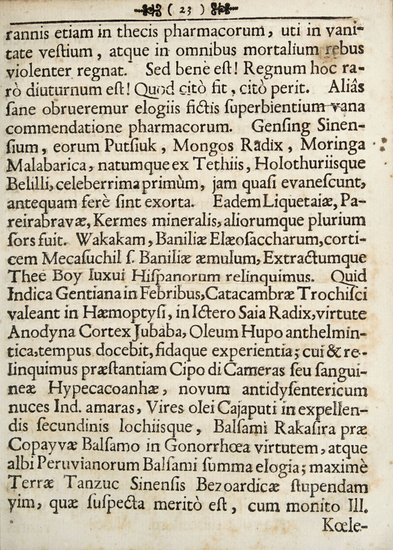 \ C rannis etiam in thecis pharmacorum, uti in vani* tate veftium, atque in omnibus mortalium rfbus violenter regnat. Sed bene eft! Regnum hoc ra- x6 diuturnum eft! Quod cito ht, cito perit. Alias fane obrueremur elogiis fidtis fuperbientiurmvana commendatione pharmacorum. Genfing Sinen- fium, eorum Putfiuk, Mongos Radix , Moringa • Malabarica, natumque ex Tethiis, Holothuriisque Beiilli, celeberrima primum, jam quali evanefcunt, antequam fere fint exorta. Eadem Liquetaiae, Pa- reirabravas, Kermes mineralis, aliorumque plurium fors fuit. Wakakam > Banilix Elxofaccharum, corti¬ cem Mecafuchil £ Banilix xmulum, Extra&umque Thee Boy luxui Hifpanorurn relinquimus. Quid Indica Gentiana in Febribus,Catacambrx Trochifci valeant in Hxmoptyfi, in I<ftero Saia Radix,virtute Anodyna Cortex Jubaba, Oleum Hupo anthelmin- tica,tempus docebit, fidaque experientia j cui 6c re ¬ linquimus prxftantiam Cipo di Cameras feu fangui- nex Hypecacoanhx , novum antidyfentericum nuces Ind. amaras. Vires oleiCajaputi in expellen¬ dis (ecundinis lochiisque , Balfami Rakaftra prx Copayvx Balfamo in Gonorrhoea virtutem, atque albi Peruvianorum Ballami (limma elogia; maxime Terrae Tanzuc Sinenfts Be? oardicx (lupendam yim, qux (uipeda merito eft, cum monito 111* Koele-