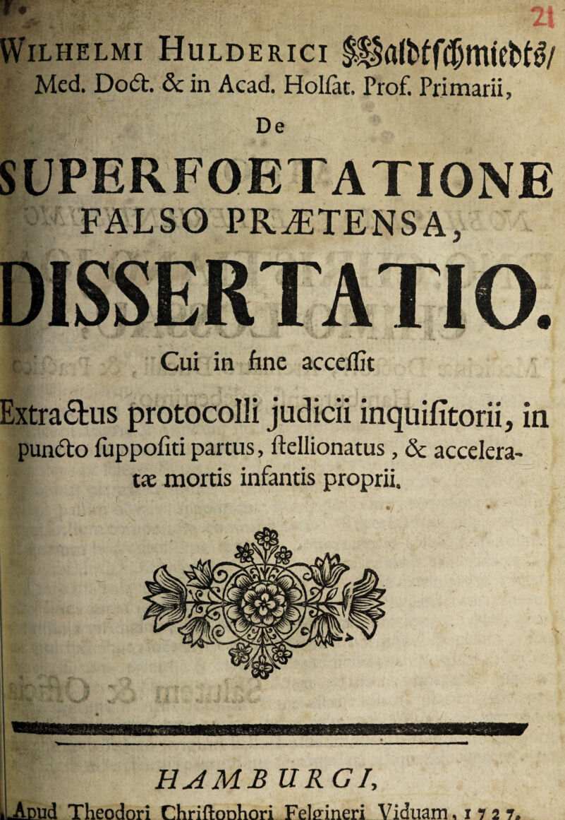 tViLHELMi Hulderici • Med. Dod. & in Acad. Holfat. Prof. Primarii, De SUPERFOETATIONE FALSO PROTENSA, DISSERTATIO. Cui in fine acceifit Extradus protocolli judicii inquifitorii, in pundo fuppofiti partus, ftellionatus, & accelera¬ tae mortis infantis proprii. UAMB URGh ^LAcud Theodori Chriftoohori Felffineri Viduam ,17 2 7.