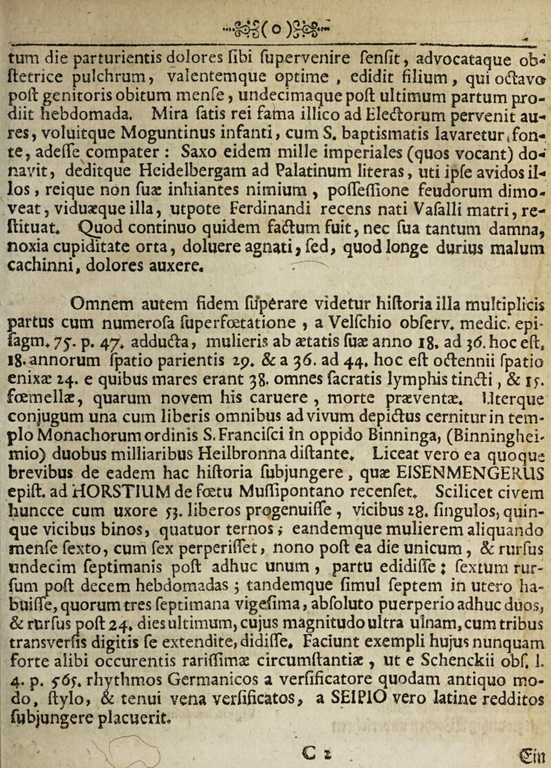 tum die parturientis dolores libi fupervenire fenfit, advocataque ob- ftetrice pulchrum, valentemque optime , edidit filium, qui odlavo poft genitoris obitum menfe, undecimaque poft ultimum partum pro¬ diit hebdomada. Mira fatis rei fahia illico ad Eledorum pervenit au¬ res, voluitque Moguntinus infanti, cum S. baptismatis lavaretur Jon-. te, adeflfe compater : Saxo eidem mille imperiales (quos vocant) do¬ navit, deditque Heidelbergam ad Palatinum literas, uti ipfe avidos il¬ los , reique non fuac inhiantes nimium , polTeflione feudorum dimo¬ veat, viduatque illa, utpote Ferdinandi recens nati Vafalli matri, re- Rituat^ ^od continuo quidem faftum fuit, nec fua tantum damna, noxia cupiditate orta, doluere agnati>fed, quod longe durius malum cachinni, dolores auxere^ Omnem autem fidem fuperare videtur hiftoria illa multiplicis partus cum numerofa fuperfcetatione , a Velfchio obferv* medie, epi- fagm^ 75. p. 47^ addufta, mulieris ab aetatis fuae anno ig, ad 56. hoc eft, ig.annorum Fpatio parientis zp* & a 36. ad 44. hoc eft oftennii fpatio enixae 14. e quibus mares erant 38. omnes facratis Jymphis tindi, & i fcemellac, quarum novem his caruere , morte praeventae, llterque conjugum una cum liberis omnibus ad vivum depidfus cernitur in tem* pio Monachorum ordinis S.Francifci in oppido Binninga, (Binninghei' mio) duobus milliaribus Heilbronna diftante. Liceat vero ea quoque brevibus de eadem hac hiftoria fubjungere, quae EISENMENGERUS epift, ad HORSTIUM de fetu Muftipontano recenfet. Scilicet civem huncce cum uxore liberos progenuiffe, vicibus 28« fingulos, quin¬ que vicibus binos, quatuor ternos ,* eandemque mulierem aliquando menfe fexto, cum fex perperiflet, nono poft ea die unicum, & rurfus undecim feptimanis poft adhuc unum , partu edidifte j fextum rur- fum poft decem hebdomadas 5 tandemque fimul feptem in utero ha- buiffe, quorum tres feptimana vigefima, abfoluto puerperio adhuc duos, & rurfus poft 24* dies ultimum, cujus magnitudo ultra ulnam, cum tribus transverns digitis fe extendite, didiffe. Faciunt exempli hujus nunquam forte alibi occurentis rariflimae circumftantiac, ut e Schenckii obf L 4. p. fdy, rhythmos Germanicos a verfificatore quodam antiquo mo¬ do, ftylo, & tenui vena verfificatos, a SEI PIO vero latine redditos fubjungere placuerit.