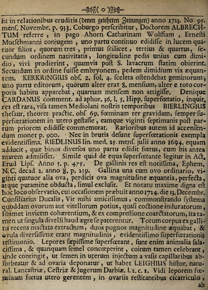 Et in relationibus eruditis (fceneu anno 1715. No pf. menC Novembr. 953* Coburgo perfcribitur, Dodorem ALBRECH- TUM referre , in pago Ahorn Catharinam Woiffiam , Ernefti Motfchmanni conjugem , uno partu continuo edidiffe in lucem qua- tuor filios, quorum tres , primus fcilicet, tertius & quartus, fe¬ cundum ordinem nativitatis, longitudine pedis unius cum dimi- dio, vivi prodierint, quamvis poft S. lavacrum ftatim obierint. Secundum in ordine fuille embryonem, pedem dimidium vix aequan¬ tem. KERKRiNGlUS obC 2. fol. 4. fceleta oftendebat geminorum, uno partu editorum, quorum alter erat g* menfium, alter e toto cor¬ poris habitu apparebat, quartum menfem non attigifle. Denique CARDANUS comment. ad aphor. 0.1. f. Hipp. fuperfoetatio, inquit, res eft rara, vifa tamen Mediolani noftris temporibus BIERLINGILIS thefaur. theoret- pracflic. obf 6p. foeminam ter gravidam, femper fu- perfoetationem in utero geftafle , eamque viginti feptimanis poft par¬ tum priorem edidifle commemorat. Rarioribus autem id accenfen- dum monet p. poo. * Nec in brutis defunt fuperfoetationis exempla evidentiffima. RIEDLINUS lin. med. if. menC julii anno 1694. equam adducit, qu^ binos diverfos uno partu edidit fetus, cum bis antea marem admififfet. Simile quid de equa fuperfetante legitur in Adi, Erud Lipf. Anno f. p. 475'. De gallinis res eft notiftima, Ephem. N.C. decad. 1. anno g. p. lyp. Gallina una cum ovo ordinario, vi¬ ginti quatuor alia ova, perdicis ova magnitudine aequantia,perfedla, atque putamine obduda, fimul exclufit. Et notatu maxime digna eft hoc loco obfervatio, cui occafionem praebuit anno 1714. die 13. Decembr. Confiliarius Ducalis, Vir mihi amiciffimus, commonftrando fyftema quoddam ovorum aut vitellorum potius, quafi codtione induratorum, fibimet invicem cohaerentium, & ex compreflionecoardlatorum,itata. men ut fingula divelli haud aegre fe paterentur. Totum corpus ex galli¬ na recens madlataextradlum, duos pugnos magnitudine aequabat, & ,©vula diverfiftimae erant magnitudinis, evidentiftimo fuperfetationi§ teftimonio. Lepores faepiffime fuperfetant, funt enim animalia fala- ciflima , & quanquam femel concoeperint, coitum tamen celebrant, unde contingit, ut femen in uterum injedlum a vafis capillaribus ab- forbeatur & ad ovaria deponatur, ut habet LEIGHIUS hiftor. natu- ral. Lancaftriae, Cedriae & Jugerum Darbiac. 1.1. c. i. Vidi leporem fe- jiiinam fetus utero gerentem , in ovariis reftitantibus cicatriculis, ab
