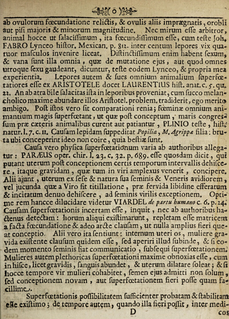 •«6)5^- ab ovulorum foecundatione relidis i & ovulis aliis impraegnatis, orobli aut pifi majoris & minorum magnitudine* Nec mirum efie arbitror, animal hocce ut falaciflimum , ita foecundiffimum efTe, cum tefte Joh^ Fx\BRO Lynceo hiftor* Mexican* p* giz. inter centum lepores vix qua- tuor mafculos invenire liceat* Diftiiidiffimum enim habent fexum^^ & vana funt illa omnia # quae de mutatione ejus, aut quod omnes utroque fexu gaudeant, dicuntur, tefte eodem Lynceo, & propria mea experientia* Lepores autem & fues omnium animalium fbperfce- tatiores efie ex ARISTOTELE docet LAURENTIUS hift. anat.c, 11» An ab atra bile falacitas ifta in leporibus proveniat, cum fucco melan¬ cholico maxime abundare illos Ariftotel. problem* tradiderit, ego merito ambigo* Poft iftos vero fit comparationi reniaj fcemince omnium ani¬ mantium magis fuperfcetant, ut quae poft conceptum ,* maris congres^ fum prae caeteris animalibus curent aut patiantur ^ PLINIO tefte , hift*^ natur. 1.7. c. 11* Caufam lepidam fuppeditat Popilia, Agrippoi filia: bru¬ ta ubi conceperint ideo non coire, quia bcftiae funt* Caufa vero phyfica fuperfaetatiernum varia ab authoribus allega¬ tur : PARiEUS oper. chir. 1* 23. c* 32. p. 689. efie quosdam dicit, qui putant uterum poft conceptionem certis temporum intervallis dehifce- re , itaque gravidam , quae tum in viri amplexus venerit, concipere* Alii ajunt , uterum ex fefe & natura fua feminis & Veneris avidiorem > vel jucunda quae a Viro fit titillatione , prae fervida libidine efferatum & incitatum denuo dehifcere , ad feminis virilis exceptionem* Opti-' tne rem hancce dilucidare videtur VIARDEL de partu humam c. 6. p. 24^ Caufam fuperfcetationis incertam efie, inquit, nec ab authoribus ha- denus detedam: horum aliqui exiftimarunt, repletam efie matricem a fada foecundatione & adeo arde claufam, ut nulla amplius fieri que¬ at conceptio. Alii vero ita fentiunt: internum uteri os, muliere gra¬ vida exiftente claufum quidem efie, fed aperiri illud fubinde, & fi eo¬ dem momento feminis fiat communicatio , fubfequi fuperfoetationem. Mulieres autem plethoricas fuperfcetatiohi maxime obnoxias efie, cum in hifce, licet gravidis, fanguis abundet, & uterum dilatare foleat; & fi hocce tempore vir mulieri cohabitet, femen ejus admitti non folum ^ fed conceptionem novam , aut fuperfoetationem fieri pofle quam fa¬ cillime-^. Superfoetationis poflibilitatem fuflScienter probatam &ftabilitani eSe exiftimo 3 de tempore aut^m > quando illa fieri poffit > inter medi- D co$