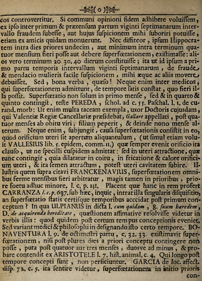 ___Q __ cos controvertitur^ Si communi opinioni fidem adhibere voluiflem 9 cx ipfo inter primum & practenfum partum viginti feptimanarum inter^ vallo fraudem fubeffe, aut hujus fufpicionem mihi fuboriri potuifle 9 etiam ex amicis quidam monuerunt. Nec diffiteor , ipfum Hippocra¬ tem intra dies priores undecim , aut minimum intra terminum qua- tuor menfium fieri pofleaut debere (uperfoetationemj exiftimaffe: ali¬ os vero terminum 20.30,40 dierum conftituifle 5 ita ut id ipfum a pri¬ mo partu temporis intervallum viginti feptimanarum , de fraudo & mendacio mulieris facile fufpicionem , mihi aeque ac aliis movero debuiflet. Sed 9 bona verba , quaefo! Neque enim inter medicos 9 qui fuperfoetationem admittunt, de tempore fatis conflat, quo fieri il¬ la poffit, Superfoetatio non folum in primo menfe , fed & in quarto & quinto contingit, tefle PEREDA , fchol. ad c. f f. Pafchal. 1. u de cu¬ randa morb : Ut enim multa taceam exempla, uxor Dodoris cujusdam 9 qui Valentiae Regiae Cancellariaepraefidebat, Gallan zpipdhti, poflqua- tuor menfes ab obitu viri, filium peperit, & deinde nono menfe al¬ terum. Neque enim, fubjungit, caufa fuperfoetationis confiflit in eo, quod orificium uteri fit apertum aliquantulum , (ut fimul etiam volu¬ it VALLESIUS lib. f. epidem, comm. lu) quae femper evenit orificio ita claufb y ut ne fpecilli cufpidem admittat: fed in uteri attradione, qux tunc contingit 9 quia dilatatur in coitu, in fricatione & calore orifici¬ um uteri 9 & ita femen attradum , potefl uteri cavitatem fijbire. II- luftrisquem (iipra citavi FRANCKENAVIUS, fuperfoetationem omni¬ bus ferme menfibus fieri arbitratur , magis tamen in prioribus , prio¬ re foetu adhuc minore, 1. c, p. Placent quae hanc in rem profert CARRANZA /. d37,fub haec, inquit, intratilla fingularis difquifitio, an fuperfoctatio flatis certifque temporibus acccidat pofl primum con^ ceptum l In qua ULPIANUS in dida I. cum quidam , g, fuum baredem , D, de acquirenda hereditate ^ quaeflionem affimative refblvifle videtur in verbis illis r quod quidem pofl certum tempus conceptionis eveniet. Sed variant medici &philofophi in defignando.iflo certo tempore, BO- NAVENTURA L 9, de odimeflri partu, c, 32. 33. exiflimavit fuper- fcetationem , nifi pofl plures dies a priori conceptu contingere non poflfe , puta pofl quatuor aut tres menfes , duosve ad minus , & pro¬ bare contendit ex ARISTOTELE 1. 7* hiffianimal, c. 4. Qui longo pofl tempore concepti funt , non perficiuntur. GARCIA de loc. affed* difp. 7X4 c. f. ita fentire videtur, fupcrfoctationeni in initio prioris