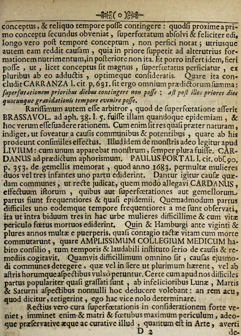 conceptus, & reliquo tempore pofle contingere : quodfi proxime a pri¬ mo conceptu fecundus obveniat, fuperfoetatum abfolvi & feliciter edi, longo vero poft tempore conceptum , non perfici notat 5 utriusque autem eam reddit caufam , quia in priore fuppetit ad alterutrius for¬ mationem nutrimentum,in pofteriore non ita. Et porro infert idem, fieri pofle , ut, licet conceptus fit magnus , fuperfcetatus perficiatur , ex pluribus ab eo addudlis , optimeque confideratis. Quare ita con¬ cludit CARRANZA 1. cit- p* 63i^ fit ergo omnium prsedidtorum fumma: fuperfcetationem prioribus diebus contingere non pojfe : a/i pofl illos priores dies quocunque gravidationis tempore evenire pojfe, Rariflimum autem efle arbitror, quod de fuperfcetatione aflerit BRASSAVOL. ad aph, 38.1. 5* fuifle illam quandoque epidemiam , & hoc verum eflefuadere rationem. Cum enim fit res quafi praeter naturam, indiget, ut foveatur a caufis communibus & potentibus , quare ab his prodeunt confimiles effedlus. Illud idem de monftris adeo legitur apud LIVIUM: cum unum apparebat monftrum, femper plura fuifle^ CAR- DANUS ad praedidum aphorismum^ PAULUS TORTAL L cit^obfpo, p, 353. de gemellis memorat , quod anno 1683. permultae mulieres duos vel tres infantes uno partu ediderint. Dantur igitur caufae quae¬ dam communes , ut rede judicat, quem modo allegavi CARD/^NUS, effeduum iftorum , quibus aut fuperfoetationes aut gemeIlorum_i partus fiunt frequentiores & quafi epidemii. Quemadmodum partus difficiles uno eodemque tempore frequentiores a me funt obfervati^ ita ut intra biduum tres in hac urbe mulieres difficillime & cum vita: periculo foetus mortuos ediderint. Quin & Hamburgi ante viginti & plures annos multae e puerperis, quafi contagio tada: vitam cum morte commutarunt, quare AMPLISSIMUM COLLEGIUM MEDICUM ha¬ bito confilio, tum temporis & laudabili inftituto ferio de caufis & re¬ mediis cogitavit, Quamvis difficillimum omnino fit, caufas ejusmo¬ di communes detegere, quae vel in aere ut plurimum haerent, vel ab aftris horumqueafpedibusvulxopetuntur. Certe cum apudnos difficiles partus populariter qUafi graflati funt , ab infelicioribus Lunse , Martis & Saturni afpedibus nonnulli hoc deducere volebant : an rem acu, quod dicitur, tetigerint, ego hac vice nolo determinare. Redius vero cura fuperfoetationis in confiderationem forte ve¬ niet , imminet enim' & matri & foetubus maximum periculum, adeo- que praefervative aeque ac curative illud , quantum cft in Arte, averti D z de-