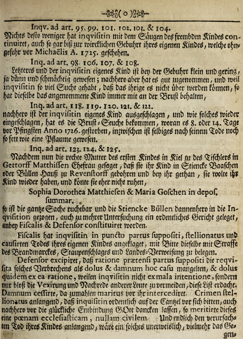 Inqv. ad art. 9f. pq. loi. loi. lo?. & 104. befio wcntgcr f)at inqvifitin initbcm ^ugenbcgfrembDen 5?inbc^con- tinuirct/ aiicb fogacbi^jur mircHicben ©ebu^rt ^inbc^/tvelc^ep^n# gefc^t boc Michaelis A. 1715-. gefc^e^eiT, Inq. ad art. 98. ic6,107. & log. Seltcre^ unb bcc inqvifitin tigcne^ 5ti»ib i(i bci) ber ©cbu^rt Rciti ttnb gecitig / ;'a bfinn unb fc^rnncbtig gemefeti j nacbberc abct 9«t iiugcnommen, unb weil inqvifitin fo biel (gu($t ge^abt / bo^ bod iS nicbt uber tperben fonncn^ f» ^at bitfelbe ba^ angcnommmc ^inb immer mit an bec 55ru(i be^alttn / Inq. ad art. i ig. i ip. izo. lai. & iii. nnc^^cbb i|t Scb inqvifitin eigcne^ ^inb au^gcfi^Iagm, unb tbie fc[($c5 tricbcc tingefcblagcn, ^at bi< ?Bcufi # @eucbe bcfommen, njccan 8. obei* 14. ‘5:oge m 'Pfingficn Anno 1716. gefiptben/ iniwif($m ift ftlbigc^ na^ feinein ^obe ncc^ fpfettwic eine ^flaume gcrecftn. Inq. ad art. 12j. 1x4. & 12 f, ^at^bcm nun bie ctcftfc sOluttcr bc^ crflm ^inbc^ in S^ie! yu bc^ ‘5:if<$I«t^ tti GcttorfF Matthiflen / ba^ (te i^r <^inb in (gticncfc S5aaf($cn pbcr ^ullcn J^aug ju RevenftorfF gebo^tcn unb bep i^c gct^on a fic wclte i^s Sinb njiebcr ^aben, unb fonte fiee^ernic^t ru^en, Sophia Dorothea Matthieferi & Maria Gofchen in depoC fummar. (0 tff bie gan^e@a(^e cud^tbar unb bie Stiencke Biillen bannenf;ero in bie In- qvifition gejogen, au^ ju mertet Ontcrfu^ung ein ccbentlic^e^ ©eric^t geieget^ flnbep Fifcalis & Defenfor conftituiret njotben- Fifcalis 5at inqvifitin in punfto partus fuppofiti,fteIIionatus unb caufirten ^obe^ j^re^eigenen ^inbe^ angeflagct/ nitt 525itte bicfelbe mit@tra(fe be« ^ranbmaccfe^/ 0ta«tpenf^fage5 unb Sanbe^^QSerweifung ju befegcn. Defenfor excipiret/ ba^ ratione prastenii partus fuppofiti bie reqvi- fita foId)e^ QSetbtec^en^ a(d dolus & damnum hoc cafu mangelten, & dolus quidem ex ea ratione, weiten inqvifitin ni(^t exmala intentione, fonbettl mn: b(cg bie Vexirungunb^ifacbrebe anberecSeute junenneibenAbiefeSiff etba^f. Damnum ceffirfe, ba jumabien maritus nor i^r intercediret- Crimen ftel- lionatus aniangenb, bap inquifitinorbentficb aufbec Can^elncrftcbbitten/OtK^ nacbbero nor bie glucflidbe ©ntbinbung ©Ott bancfen fafen r fo meritirte biefed eine pcenam ecclcfiafticam , nullam civilem Wnbenbiii^ ben oerurfaeba ten 'itob ibted .Kinbed aniangenb, wdfeeuv foi^ed unerneei^li^/ nielniebo bflg©e^ gm#