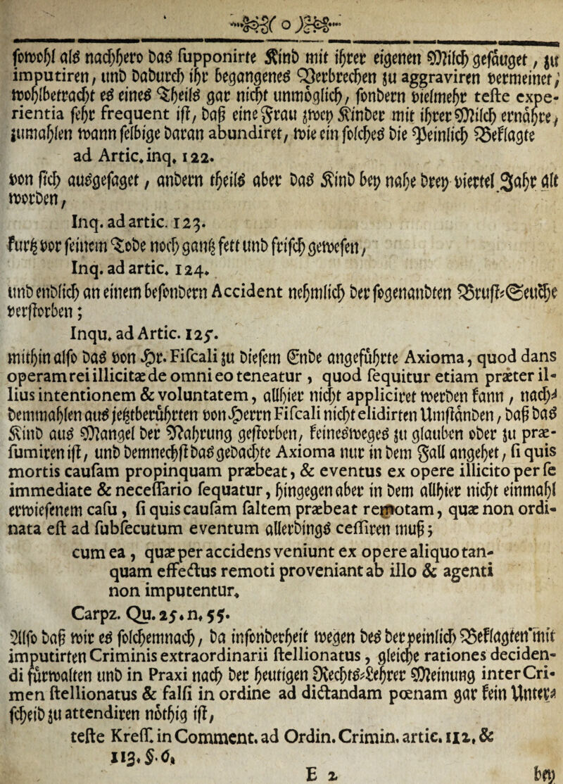 fptt)ol^( «[g nai^^cro fupponirte 5?in& «lit i^cec eigenen gefauget, jit imputircti/ iint) Da&ucd) if)t Begangetieg QSetbrc^cn ju aggraviren serttitinef; JDo^lbctrad^t gac nic^t unmoglic^/ fonbem eiefmc&t: tefte expe¬ rientia fe^r frequent ifi, bag dne^rau ^noci) ^inbcE mit i^recs^ilc^crnd^cey itiraaf;It!n tt>ann felbige baran abundirct, tuie cin fp{cf;e^ bie *33dnlid^ CSeRagte ad Artic.inq, 122. bon (i'cb au^gefaget, anbcm t§d(^ obte bo^ ,^inb btp na^e bteij bittrtl rttt wcrbm, Inq.adartic. 123. fur^ m fditcm 'Xobe nocf) gati^ fett unb feife^ gewefen, Inq.adartic. 124. ttnbenblii^ on einem bcfpnbcrn Accident nc^nilicb beffpgenaiibten Q5ruf?«@rti^c t)er|?orben; Inqu, adArtic. I25’. aifo bafi eon ^c* Fifcali ju biefem €nbe angefu^cte Axioma, quod dans operam rei illicitae de omni eo teneatur , quod lequitur etiam priter il¬ lius intentionem & voluntatem, allbier ni<|it appliciwt tverbm fann / tia^^ bcmttia^Ien au^ /e^tbecu^rten »ott .^Jerrti Fifcali nic^t elidirten Umfldtiben, ba^ ba5 ^inb au^ ?9langcl bec ^al)cung ge(lcrbcn_, feinc^itcge^ jit glaubcn cber ju prac- fumirentfi, unb bemnccbflba^gebacbte Axioma nin: in bcm gall angeret, fi quis mortis caufam propinquam praebeat > & eventus ex opere illicito per fc immediate & neceflario fequatur, ^ingtgen abec in betn allf)ier ni($t einma^l Cl’tt)iefenem cafu, fi quis caufam faltem praebeat reg*otam, qua: non ordi¬ nata eft ad fubfecutum eventum allcrbing^ cefficen inu§; cum ea, quae per accidens veniunt ex opere aliquotan- quam efFeftus remoti proveniant ab illo & agenti non imputentur, Carpz. Qu. 25.0,5jf. 21lfo tio§ teir e6 folebemnaeb/ bu infciibcrl^eif ivegcn begbetpein(i^55fR(Jgfeii’ftiit imputirten Criminis extraordinarii ftellionatus, glei^e rationes deciden¬ di futwalten unb in Praxi nacb bec l^eutigcn SDJeinung inter Cri¬ men ftellionatus & falfi in ordine ad didlandam poenam gar fein WtlW^ (i$db JU attendiren not^ig ijl, tefte KrelT. in Comment. ad Ordin. Crimin. artic, iii, Si iig.J.O,