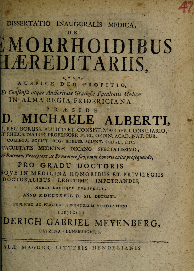 DISSERTATIO 1NAUGURALIS MEDICA,' D E V A M , A U S P I C E D E Q P R O P I T I O, , Et Cnnfenfti atque Att&oritate Qrathfit Facultatis Medies ' IN ALMA REGIA FR1DERICIANA, d. michaele alberti. J. REG BO-RUSS. AULICO ET.CONSIST. MAGDEB. CONSILIARIO, ;t philos. natur, professore publ. ordin. acad. nat. cur. COLLEGA, SOCIET. REG. BORUSS. SCIENT. SOLEALI, ETC. FACULTATIS MEDICINA DECANO SPECTATISSIMO, io Patrono, Pr&ceptore ac Promotore fuo, omni honoris cultuprofequendo, jPRO GRADU DO CT ORIS 5QVE IN MEDICINA HONORIBUS ET PRIVILEGIIS DOCTORALIBUS LEGITIME IMPETRANDIS, HOKIS LOCO QV E eONSVETISj V - i . ANNO MDCCXXVII. D, XII. DECEMBR. ' PUBLICAE AC PLACIDAE ERUDITORUM VENTILATIONI fe- 'd - •  ■ - ' ‘ S U B J I C ! E f DERICH GABRIEL MEYENBERG, , ULTZf NA • LUNEBURGICUS.