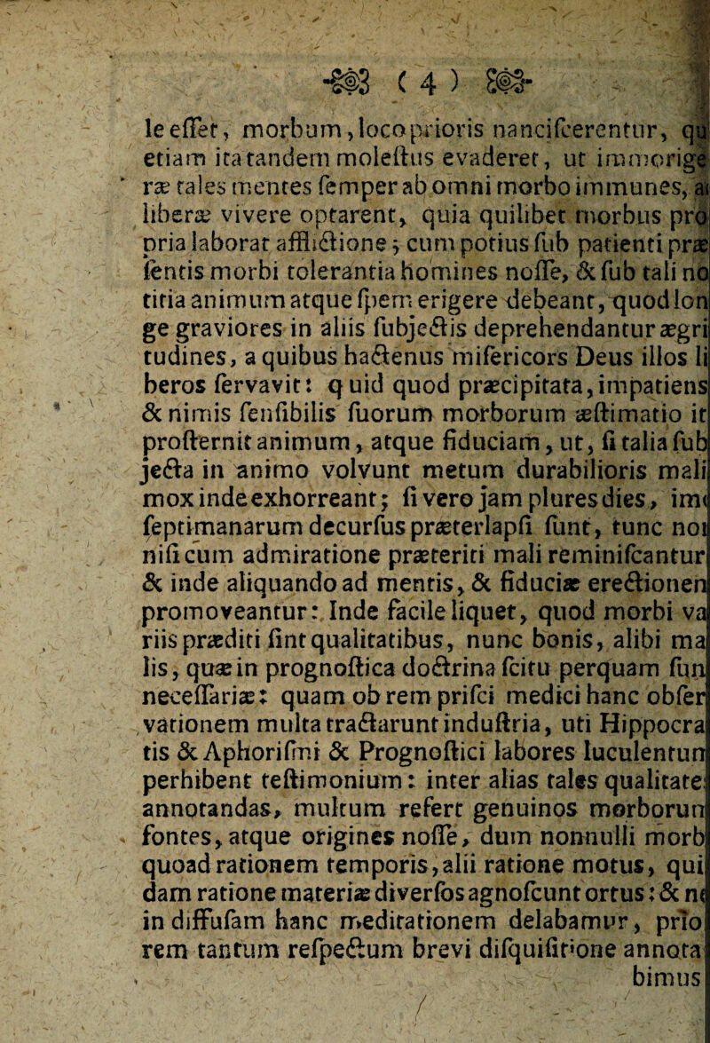 \ 4> leeffef, morbum , loco prioris nancifcerentur, qu; etiam ita tandem moleftus evaderet, ut iromorige- ’ rae tales mentes femper ab omni morbo immunes, a< libera vivere optarent, quia quilibet morbus pro pria laborat affii&ione ; cum potius fub patienti prae lentis morbi tolerantia homines nofie, & fub tali no titia animum atque fpem erigeredebeant, quod lon ge graviores in aliis fubjeflis deprehendantur aegri tudines, a quibus ha&enus mifericors Deus illos li beros fervavit: quid quod praecipitata,impatiens & nimis fenfibilis luorum morborum aeftimatio it profternit animum, atque fiduciam, ut, fi talia fub jefta in animo volvunt metum durabilioris mali mox inde exhorreant; livero jam pluresdies, im< feptimanarum decurfus praeterlapfi lunt, tunc noi nili cum admiratione praeteriti mali reminifcantur & inde aliquando ad mentis, & fiduciat ere&ionen promoveantur:, Inde facile liquet, quod morbi va riis praediti lintqualitatibus, nunc bonis, alibi ma lis, quae in prognoftica do&rina Icitu perquam fun neceflariee; quam ob rem prifci medici hanc obfer vationem multa tra&aruntinduftria, uti Hippocra tis SeAphorifini & Prognoftici labores luculentun perhibent teftimonium: inter alias tales qualitate: annotandas, multum refert genuinos morborun . fontes, atque origines nolfe, dum nonnulli morb quoad rationem temporis,alii ratione motus, qui dam ratione materiae diverlbsagnolcunt ortus : &n< in diffulam hanc meditationem delabamur, prTo rem tantum refpedium brevi difquifit<one annota . • _ v bimus : ? , 7 , • . . ( „ ' - • _ * ‘n I