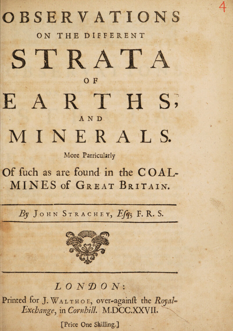 ON THE DIFFERENT O F N ERAL S. More Parricularly Of fuch as are found in the COAL¬ MINES of Great Britain. By J OHN St R ACHE Y, Efe F. R. S. LONDON: Printed for J. Walthoe, over-againft the Royal** Exchange, in Cornhill M.DCC.XXVII. [Price One Skilling.]